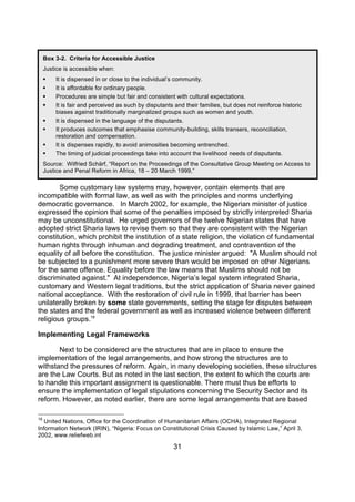 Box 3-2. Criteria for Accessible Justice
     Justice is accessible when:
        It is dispensed in or close to the individual’s community.
        It is affordable for ordinary people.
        Procedures are simple but fair and consistent with cultural expectations.
        It is fair and perceived as such by disputants and their families, but does not reinforce historic
         biases against traditionally marginalized groups such as women and youth.
        It is dispensed in the language of the disputants.
        It produces outcomes that emphasise community-building, skills transers, reconciliation,
         restoration and compensation.
        It is dispenses rapidly, to avoid animosities becoming entrenched.
        The timing of judicial proceedings take into account the livelihood needs of disputants.
     Source: Wilfried Schärf, “Report on the Proceedings of the Consultative Group Meeting on Access to
     Justice and Penal Reform in Africa, 18 – 20 March 1999,”

        Some customary law systems may, however, contain elements that are
incompatible with formal law, as well as with the principles and norms underlying
democratic governance. In March 2002, for example, the Nigerian minister of justice
expressed the opinion that some of the penalties imposed by strictly interpreted Sharia
may be unconstitutional. He urged governors of the twelve Nigerian states that have
adopted strict Sharia laws to revise them so that they are consistent with the Nigerian
constitution, which prohibit the institution of a state religion, the violation of fundamental
human rights through inhuman and degrading treatment, and contravention of the
equality of all before the constitution. The justice minister argued: "A Muslim should not
be subjected to a punishment more severe than would be imposed on other Nigerians
for the same offence. Equality before the law means that Muslims should not be
discriminated against." At independence, Nigeria’s legal system integrated Sharia,
customary and Western legal traditions, but the strict application of Sharia never gained
national acceptance. With the restoration of civil rule in 1999, that barrier has been
unilaterally broken by some state governments, setting the stage for disputes between
the states and the federal government as well as increased violence between different
religious groups.18

Implementing Legal Frameworks

       Next to be considered are the structures that are in place to ensure the
implementation of the legal arrangements, and how strong the structures are to
withstand the pressures of reform. Again, in many developing societies, these structures
are the Law Courts. But as noted in the last section, the extent to which the courts are
to handle this important assignment is questionable. There must thus be efforts to
ensure the implementation of legal stipulations concerning the Security Sector and its
reform. However, as noted earlier, there are some legal arrangements that are based

18
   United Nations, Office for the Coordination of Humanitarian Affairs (OCHA), Integrated Regional
Information Network (IRIN), “Nigeria: Focus on Constitutional Crisis Caused by Islamic Law,” April 3,
2002, www.reliefweb.int

                                                       31
 