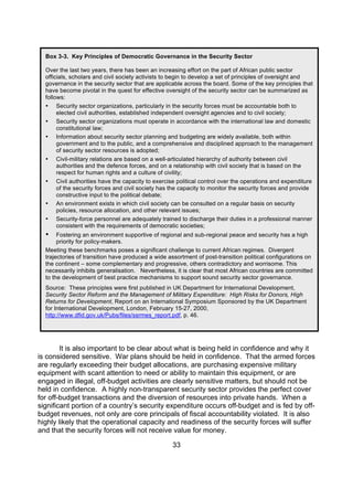 Box 3-3. Key Principles of Democratic Governance in the Security Sector

  Over the last two years, there has been an increasing effort on the part of African public sector
  officials, scholars and civil society activists to begin to develop a set of principles of oversight and
  governance in the security sector that are applicable across the board. Some of the key principles that
  have become pivotal in the quest for effective oversight of the security sector can be summarized as
  follows:
  • Security sector organizations, particularly in the security forces must be accountable both to
       elected civil authorities, established independent oversight agencies and to civil society;
  • Security sector organizations must operate in accordance with the international law and domestic
       constitutional law;
  • Information about security sector planning and budgeting are widely available, both within
       government and to the public, and a comprehensive and disciplined approach to the management
       of security sector resources is adopted;
  • Civil-military relations are based on a well-articulated hierarchy of authority between civil
       authorities and the defence forces, and on a relationship with civil society that is based on the
       respect for human rights and a culture of civility;
  • Civil authorities have the capacity to exercise political control over the operations and expenditure
       of the security forces and civil society has the capacity to monitor the security forces and provide
       constructive input to the political debate;
  • An environment exists in which civil society can be consulted on a regular basis on security
       policies, resource allocation, and other relevant issues;
  • Security-force personnel are adequately trained to discharge their duties in a professional manner
       consistent with the requirements of democratic societies;
  •    Fostering an environment supportive of regional and sub-regional peace and security has a high
       priority for policy-makers.
  Meeting these benchmarks poses a significant challenge to current African regimes. Divergent
  trajectories of transition have produced a wide assortment of post-transition political configurations on
  the continent – some complementary and progressive, others contradictory and worrisome. This
  necessarily inhibits generalisation. Nevertheless, it is clear that most African countries are committed
  to the development of best practice mechanisms to support sound security sector governance.
  Source: These principles were first published in UK Department for International Development,
  Security Sector Reform and the Management of Military Expenditure: High Risks for Donors, High
  Returns for Development, Report on an International Symposium Sponsored by the UK Department
  for International Development, London, February 15-27, 2000,
  http://www.dfid.gov.uk/Pubs/files/ssrmes_report.pdf, p. 46.




        It is also important to be clear about what is being held in confidence and why it
is considered sensitive. War plans should be held in confidence. That the armed forces
are regularly exceeding their budget allocations, are purchasing expensive military
equipment with scant attention to need or ability to maintain this equipment, or are
engaged in illegal, off-budget activities are clearly sensitive matters, but should not be
held in confidence. A highly non-transparent security sector provides the perfect cover
for off-budget transactions and the diversion of resources into private hands. When a
significant portion of a country’s security expenditure occurs off-budget and is fed by off-
budget revenues, not only are core principals of fiscal accountability violated. It is also
highly likely that the operational capacity and readiness of the security forces will suffer
and that the security forces will not receive value for money.

                                                   33
 