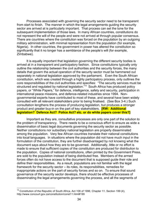Processes associated with governing the security sector need to be transparent
from start to finish. The manner in which the legal arrangements guiding the security
sector are arrived at is particularly important. That process can set the tone for the
subsequent implementation of those laws. In many African countries, constitutions do
not represent the will of the people and were not arrived at through popular consensus.
There are countries where the constitution was forced on the population by an outgoing
military administration, with minimal representation from the population (for example,
Nigeria). In other countries, the government in power has altered the constitution so
significantly that it no longer has a semblance of the people’s will (for example,
Zimbabwe).

       It is equally important that legislation governing the different security bodies is
arrived at in a transparent and participatory fashion. Since constitutions typically only
outline the relationship between the civil authorities and the security forces, the many
details that govern the actual operation of the security sector must be hammered out
separately in national legislation approved by the parliament. Even the South African
constitution, which was created through a highly participatory process, only outlines the
core responsibilities of the civil authorities and specifies: “The security services must be
structured and regulated by national legislation.”19 South Africa has produced policy
papers, or “White Papers,” for defence, intelligence, safety and security, participation in
international peace missions, and defence-related industries since 1994. Non-
governmental experts have contributed to most of these, and several have been widely
consulted with all relevant stakeholders prior to being finalised. (See Box 3-4.) Such
consultation lengthens the process of producing legislation, but produces a stronger
product and greater buy-in on the part of key stakeholders. [RW: Additional
legislation? Defence Act? Police Act? etc. or do white papers cover this?]

        Important as they are, consultative processes are only one part of the solution to
the problem of transparency. There needs to be a conscious effort to ensure as wide a
dissemination of basic legal documents governing the security sector as possible.
Neither constitutions nor subsidiary national legislation are properly disseminated
among the population. Very few African countries translate their national constitutions
into local languages. In situations where the population did not have much input in the
formulation of the constitution, they are further disadvantaged by not knowing what the
document says about how they are to be governed. Additionally, little or no effort is
made to ensure that sufficient copies of the constitution are produced for distribution to
the population. Copies of national constitutions, often printed by the Government Press,
are sold to the population instead of being distributed free. Members of the armed
forces often do not have access to the document that is supposed guide their role and
define their responsibilities. As a result, populations are not familiar with the legal
framework for the security sector – its roles, its responsibilities, remedies for
inappropriate actions on the part of security forces and so on. To ensure that sound
governance of the security sector develops, there should be effective processes of
disseminating the legal arrangements governing the process, and all the segments of


19
   Constitution of the Republic of South Africa, Act 108 of 1996, Chapter 11, Section 199 (4),
http://www.concourt.gov.za/constitution/const11.html#199

                                                    34
 