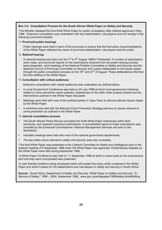 Box 3-4. Consultative Process for the South African White Paper on Safety and Security
“The Minister released the final Draft White Paper for public consultation after Cabinet approval in May
1998. Extensive consultation was undertaken with key stakeholders, role-players and civil society in the
following concurrent phases:
“1. Provincial public hearings
    Public hearings were held in each of the provinces to ensure that the final policy recommendations
    of the White Paper reflected the views of provincial stakeholders, role-players and the public.
“2. National hearing
                                           rd    th
    A national hearing was held over the 3 to 5 August 1998 in Parliament. A number of submissions
    were made, and provincial reports on the submissions received from the public hearing process
    were presented. Joint meetings of the National Portfolio Committee on Safety and Security and the
    National Council of Provinces Committee on Security and Justice deliberated on the issues raised
                                                     th       st
    through the public consultation process on the 18 and 21 of August. These deliberations informed
    the final drafting of the White Paper.
“3. Consultation with critical audiences
    Extensive consultation with critical audiences was undertaken as outlined below:
•   A Local Government Conference was held on 24 July 1998 at which local government initiatives
    related to crime prevention were reviewed, experiences on the safer cities projects shared and the
    interventions outlined in the White Paper discussed.
•   Meetings were held with most of the political parties in Cape Town to discuss relevant issues raised
    by the White Paper.
•   A workshop was held with the National Crime Prevention Strategy partners on issues relevant to
    crime prevention as outlined in the White Paper.
“4. Internal consultation process
•   The South African Police Service circulated the Draft White Paper extensively within their
    structures, and received numerous submissions. A consolidated report on these submissions was
    compiled by the Divisional Commissioner: National Management Services and sent to the
    Secretariat.
•   Valuable meetings were held with most of the national government departments.
•   The key trade-unions relevant to safety and security were also consulted.
“The final White Paper was presented to the Cabinet Committee for Safety and Intelligence prior to the
Cabinet meeting of 9 September 1998 when the White Paper was approved. Parliamentary debates on
the White Paper were held during September 1998.
“A White Paper Conference was held on 11 September 1998 at which a report back on the submissions
and how they were incorporated was presented.
“A user friendly booklet is being developed which will explain the policy shifts contained in the White
Paper and what it means for the stakeholders and role-players in safety and security in South Africa.”

Source: South Africa, Department of Safety and Security, White Paper on Safety and Security, "In
Service of Safety," 1999 – 2004, September 1998, www.gov.za/whitepaper/1998/safety.htm#drafting.




                                                      36
 