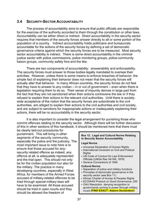 3.4    SECURITY-SECTOR ACCOUNTABILITY
        The process of accountability aims to ensure that public officials are responsible
for the exercise of the authority accorded to them through the constitution or other laws.
Accountability can be either direct or indirect. Direct accountability in the security sector
requires that members of the security forces answer directly to all or some portion of the
population of a country. Indirect accountability holds politicians and bureaucrats
accountable for the actions of the security forces by defining a set of democratic
governance criteria against which the security forces are to be measured. Most security
sector accountability is indirect. There is some direct accountability in the criminal
justice sector with police commissions, police monitoring groups, police-community
liaison groups, community safety fora and the like.

        There are two components of accountability: answerability and enforceability.
The security forces must answer to those bodies legally mandated to oversee their
activities. However, unless there is some means to enforce breaches of behavior, the
simple fact of explaining their behavior does not mean that the security forces will
actually alter that behavior. In many African countries, the security forces do not feel
that they have to answer to any civilian – in or out of government – even when there is
legislation requiring them to do so. Their sense of impunity derives in large part from
the fact that they are not sanctioned when their actions contravene the law or if they
refused to explain their actions to the relevant civil authorities. Until there is society-
wide acceptance of the notion that the security forces are subordinate to the civil
authorities, are obliged to explain their actions to the civil authorities and civil society,
and are subject to sanctions for inappropriate actions or inadequately explaining their
actions, there will be no accountability in the security sector.

        It is also important to consider the legal arrangement for punishing those who
commit offences relating to the security sector. Although there will be further discussion
of this in other sections of this handbook, it should be mentioned here that there must
be clearly laid-out procedures for
punishment. This will bring in other             Box 12. Legal and Cultural Norms Relating
segments of the security community,              to Security Sector Accountability
especially the police and the judiciary. The
                                                 Legal Norms
most important issue to note here is to
                                                  Universal Declaration of Human Rights
ensure that those accused for any-                International Covenant on Civil and Political
security related offence as indeed, any            Rights
offence at all, is adequately represented         UN Code of Conduct for Law Enforcement
and the trial open. This should not only           Officials (UNGA Res 34/169, 1979)
                                                  Geneva Conventions of 1949
be for the civilian population bur also for
the military. The practice in many               Cultural Norms
                                                  Separation of police and military functions
developing countries, especially in West          Principles of democratic governance in the
Africa, for members of the Armed Forces            security sector (see Box 11)
accused of military-related offences to be        African Charter of Human & Peoples Rights
tried through special military laws will          ECOWAS Protocol on Good Governance, 200
have to be examined. All those accused            OAU Resolution denying recognition to
                                                   governments coming to power through military
should be tried in open courts and they            coups [FIND EXACT- Algiers Declaration]
should be allowed the freedom of

                                              37
 