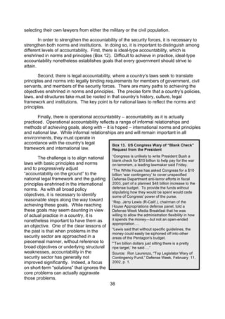 selecting their own lawyers from either the military or the civil population.

        In order to strengthen the accountability of the security forces, it is necessary to
strengthen both norms and institutions. In doing so, it is important to distinguish among
different levels of accountability. First, there is ideal-type accountability, which is
enshrined in norms and principles (Box 12). Difficult to achieve in practice, ideal-type
accountability nonetheless establishes goals that every government should strive to
attain.

       Second, there is legal accountability, where a country’s laws seek to translate
principles and norms into legally binding requirements for members of government, civil
servants, and members of the security forces. There are many paths to achieving the
objectives enshrined in norms and principles. The precise form that a country’s policies,
laws, and structures take must be rooted in that country’s history, culture, legal
framework and institutions. The key point is for national laws to reflect the norms and
principles.

       Finally, there is operational accountability – accountability as it is actually
practiced. Operational accountability reflects a range of informal relationships and
methods of achieving goals, along with – it is hoped – international norms and principles
and national law. While informal relationships are and will remain important in all
environments, they must operate in
accordance with the country’s legal          Box 13. US Congress Wary of “Blank Check”
framework and international law.             Request from the President
                                              “Congress is unlikely to write President Bush a
       The challenge is to align national
                                              blank check for $10 billion to help pay for the war
laws with basic principles and norms          on terrorism, a leading lawmaker said Friday.
and to progressively adjust                   “The White House has asked Congress for a $10
“accountability on the ground” to the         billion ‘war contingency’ to cover unspecified
national legal framework and the guiding      Defense Department anti-terror efforts in fiscal
principles enshrined in the international     2003, part of a planned $48 billion increase to the
norms. As with all broad policy               defense budget. To provide the funds without
                                              stipulating how they would be spent would cede
objectives, it is necessary to identify       some of Congress' power of the purse.
reasonable steps along the way toward         “Rep. Jerry Lewis (R-Calif.), chairman of the
achieving these goals. While reaching         House Appropriations defense panel, told a
these goals may seem daunting in view         Defense Week Media Breakfast that he was
of actual practice in a country, it is        willing to allow the administration flexibility in how
nonetheless important to have them as         it spends the money—but not an open-ended
                                              appropriation….
an objective. One of the clear lessons of
                                              “Lewis said that without specific guidelines, the
the past is that when problems in the         money could easily be siphoned off into other
security sector are approached in a           areas of the Pentagon's budget.
piecemeal manner, without reference to        "’Ten billion dollars just sitting there is a pretty
broad objectives or underlying structural     ripe target,’ he said….”
weaknesses, accountability in the             Source: Ron Laurenzo, “Top Legislator Wary of
security sector has generally not             Contingency Fund,” Defense Week, February 11,
improved significantly. Indeed, a focus       2002, p. 1.
on short-term “solutions” that ignores the
core problems can actually aggravate
those problems.
                                             38
 