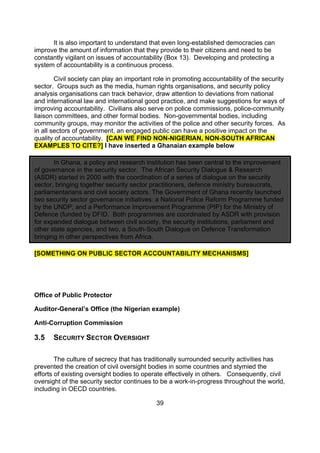 It is also important to understand that even long-established democracies can
improve the amount of information that they provide to their citizens and need to be
constantly vigilant on issues of accountability (Box 13). Developing and protecting a
system of accountability is a continuous process.

        Civil society can play an important role in promoting accountability of the security
sector. Groups such as the media, human rights organisations, and security policy
analysis organisations can track behavior, draw attention to deviations from national
and international law and international good practice, and make suggestions for ways of
improving accountability. Civilians also serve on police commissions, police-community
liaison committees, and other formal bodies. Non-governmental bodies, including
community groups, may monitor the activities of the police and other security forces. As
in all sectors of government, an engaged public can have a positive impact on the
quality of accountability. [CAN WE FIND NON-NIGERIAN, NON-SOUTH AFRICAN
EXAMPLES TO CITE?] I have inserted a Ghanaian example below

       In Ghana, a policy and research institution has been central to the improvement
of governance in the security sector. The African Security Dialogue & Research
(ASDR) started in 2000 with the coordination of a series of dialogue on the security
sector, bringing together security sector practitioners, defence ministry bureaucrats,
parliamentarians and civil society actors. The Government of Ghana recently launched
two security sector governance initiatives: a National Police Reform Programme funded
by the UNDP; and a Performance Improvement Programme (PIP) for the Ministry of
Defence (funded by DFID. Both programmes are coordinated by ASDR with provision
for expanded dialogue between civil society, the security institutions, parliament and
other state agencies, and two, a South-South Dialogue on Defence Transformation
bringing in other perspectives from Africa.

[SOMETHING ON PUBLIC SECTOR ACCOUNTABILITY MECHANISMS]




Office of Public Protector

Auditor-General’s Office (the Nigerian example)

Anti-Corruption Commission

3.5    SECURITY SECTOR OVERSIGHT

        The culture of secrecy that has traditionally surrounded security activities has
prevented the creation of civil oversight bodies in some countries and stymied the
efforts of existing oversight bodies to operate effectively in others. Consequently, civil
oversight of the security sector continues to be a work-in-progress throughout the world,
including in OECD countries.

                                            39
 