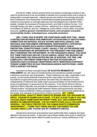 During the 1990s, African governments and publics increasingly insisted on the
need for governments to be accountable to elected civil oversight actors and a range of
independent oversight agencies. Interest groups and citizens now strongly advocate
that constitutions must incorporate fundamental principles guaranteeing the creation,
existence and practice of oversight agencies that will safeguard the interests of the
people, mediate the excesses of the government, and help to enforce the law. Civil
oversight bodies can take a variety of forms: parliament as a whole; parliamentary
committees on defence, security, intelligence, police affairs, human rights, and public
accounts; auditors-general; constitutional courts; anti-corruption and public
accountability bodies; ombudspersons; and public protectors.

      [NB: I THINK THIS IS WHERE THE CONFUSION CAME INTO THIS. I MAKE
A DISTINCTION BETWEEN PARLIAMENTARY ACCOUNTABILITY INSTITUTIONS –
COMMITTEES ON DEFENCE, POLICE AFFAIRS AND INTELLIGENCE, FOR
INSTANCE AND PARLIAMENT EMPOWERED, INDEPENDENTLY APPOINTED
OVERSIGHT BODIES SUCH ASANTI-CORRUPTION BODIES, PUBLIC
PROTECTOR, CONSTITUTIONAL COURT. USUALLY THE LATTER BODIES ARE
EITHER ADVERTISED OR APPOINTED BY THE PRESIDENT AND PARLIAMENT
ONLY ENDORSES THE APPOINTMENT. IN THE PARAGRAPH ABOVE, YOU HAVE
PUT THEM TOGETHER (SEE MY ITALICS ABOVE), HENCE THE REASON FOR
THE CONFUSION YOU HIGHLIGHTED BELOW. IN ADDITION, THE TWO ARE
COMPLETELY DIFFERENT FROM PUBLIC SECTOR ACCOUNTABILITY
AGENCIES SUCH AS BUDGET MONITORING UNITS, MINISTERIALCONTRACT
TENDER COMMITTEES OR DUE PROCESS/DILIGENCE INSTITUTIONS. I HOPE
THIS CLARIFIES THE ISSUE]

        Important as these oversight bodies OF ELECTED MEMBERS OF
PARLIAMENT are, the value of complementary and sometimes parallel oversight
institutions cannot be over-emphasised. These institutions are seen, especially in civil
society, as having the potential of becoming the major pillars on which the very
foundations of good democratic practices rest when they are allowed to function
independently of influence from state organs and personalities for the benefit and the
cause of participation in governance by the citizenry. From South Africa to Ghana,
Uganda to Bénin Republic, the principle of independent commissions as mediators or
“honest brokers” occupying the realm between citizens and governments has been
central to recent constitution-making campaigns and it has enriched the debate about
the quality and character of governance in these countries. [KF: I NEED
CLARIFICATION. EXACTLY WHAT SORTS OF BODIES ARE YOU SPEAKING OF
HERE? CONCRETE EXAMPLE(S) PLEASE. IT’S NOT CLEAR TO ME IF YOU ARE
TALKING ABOUT SOMETHING DIFFERENT FROM, SAY, ANTI-CORRUPTION
BODIES OR OMBUDSPERSONS. THE SA CONSTITUTION CALLS THE AUDITOR-
GENERAL, THE PUBLIC PROTECTOR, THE HUMAN RIGHTS COMMISSION
‘INDEPENDENT.’ I THINK THAT THESE ARE NOT THE BODIES YOU ARE
TALKING ABOUT.] [NB: PLEASE SEE MY COMMENTS ABOVE]

        Governance structures and practices have traditionally been weakest and least
defined in the security sector. In the past, many African states were quick to rebuff any
effort to subject security sector affairs to public scrutiny as “undue interference in the

                                            40
 