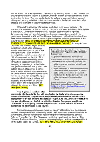 internal affairs of a sovereign state.” Consequently, in many states on the continent, the
security sector was not subject to oversight, even by the few elected parliaments in the
continent at the time. This was partly due to the culture of secrecy that surrounded
military and security activities, but more fundamentally to the lack of capacity to offer
effective civil oversight of security sector activities.

         Although the relevance of oversight institutions is no longer in doubt –( for
example, the launch of the African Union in Durban in July 2002 witnessed the adoption
of the NEPAD Declaration on Democracy, Political, Economic and Corporate
Governance whose core principles promote transparency and accountability in
government through the African Peer Review Mechanism) , difficulties that stem from
institutional weaknesses pose a continuing challenge for effective governance in the
security sector. [USE INFO FROM NEPAD GOVERNANCE PROTOCOL IF
POSSIBLE TO DEMONSTRATE THE “NO LONGER IN DOUBT.”] In many African
countries, this problem begins with the
constitution, which often offers only
sketchy information on the role of key         Box 14. Zambian Constitutional Provisions
oversight actors. Even recently                for Parliamentary Regulation of the Zimbabwe
                                               Defence Force
promulgated constitutions are silent on
critical issues such as the role of the        102. [Parliament to regulate Defence Force]
legislature in national security policy        Parliament shall make laws regulating the Zambia
formulation, especially in countries           Defence Force, and in particular, providing for--
emerging from prolonged authoritarian          • (a) the organs and structures of the Zambia
rule; powers to declare war; powers over            Defence Force;
budget; powers of approval of senior           • (b) the recruitment of persons into the Zambia
                                                    Defence Force from every district of Zambia;
security sector appointments; powers on
the declaration of emergency powers and        • (c) the terms and conditions of service of
                                                    members of the Zambia Defence Force; and
how these affect non-derogable rights;
                                               • (d) the deployment of troops outside of
professional autonomy of military and               Zambia.
access to information on all security
sector issues and the provisions on            Source: Constitution of Zambia - Part VII:
                                               Defence and National Security, (As amended by
military interference in politics. [KF:        Act No. 18 of 1996), http://zamlii.zamnet.zm/
Examples please.]                              const/1996/const91.htm

       [The Nigerian constitution for
example is silent on rights that will be affected by declaration of emergency
powers and whether the parliament should merely be informed about external
deployment of troops or have its approval sought. Like the Zambian constitution
that you cited however, the SA constitution devotes four pages to address
conditions for emergency declaration primarily to ensure that the incumbent
authorities do not misuse these powers]

        Some African constitutions do, however, specify at least some of the relations
between the legislature and the security forces. The Zambian Constitution defines the
laws that the Zambian Parliament is required to produce to regulate the Zambian
Defence Force (Box 14). The Ghanaian constitution clearly outlines the role of the
Ghanaian Parliament in raising revenue, preparing budgets, and tracking expenditure
for the public sector as a whole. [KF: YOU ALSO HAD INFORMATION ABOUT

                                              41
 
