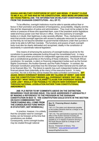 GHANA AND MILITARY OVERTHROW OF GOVT AND BENIN. IT WASN’T CLEAR
TO ME IF ALL OF THIS WAS IN THE CONSTITUTION. NEED MORE INFORMATION
ON THOSE POINTS.] [NB: THE INFORMATION ON MILITARY OVERTHROW CAME
FROM THE GHANAIAN CONSTITUTION – ALL OF IT)

        To be effective, oversight institutions must be able to operate without fear or
favour in their promotion and protection of transparency, accountability, integrity and the
free and fair dispensation of justice and administration. They must not be subject to the
whims or pressure of those who appointed them, even if the president and/or legislature
wield enormous power over their tenure in office. Once the autonomy of oversight
bodies is in doubt, their legitimacy is also severely affected. Thus, mechanisms must
exist that provide oversight agencies with access to adequate resources for operations
so that they do not become beholden to governmental institutions under their purview in
order to be able to fulfil their mandate. The functions and powers of each oversight
body must also be clearly delineated and recognised, ideally in the constitution or
secondarily in subordinate national legislation.

        One means of enhancing the autonomy of oversight bodies would be for the
constitution to guarantee adequate funding through the consolidated fund. In many
African countries where provisions for independent agencies exist, constitutions do not
give a constitutional guarantee on the funding of these institutions. The South African
constitution, for example, is silent on financing independent bodies such as the Human
Rights Commission, the Auditor-General, and the Public Protector. In contrast, the
Ghanaian Constitution prescribes how the Ghanaian Auditor-General and his staff are
to be financed (Box 15). The failure to specify how such independent bodies are to be
financed places them potentially at the mercy of the executive branch. In many
countries, the risk is that they will be treated like state-controlled commissions. [KF:
AGAIN, WHICH OVERSIGHT BODIES ARE WE TALKING OF HERE? AND HOW
CAN THE CONSTITUTION FORESEE ALL OVERSIGHT BODIES THAT WILL BE
CREATED? WHAT WOULD A BLANKET CLAUSE FOR OVERSIGHT BODIES
LOOK LIKE? WOULD IT BE POSSIBLE TO CREATE NEW OVERSIGHT BODIES
THROUGH NATIONAL LEGISLATION RATHER THAN CONSTITUTIONAL
AMENDMENT?]

      [NB: PLS REFER TO MY COMMENTS ABOVE ON THE DISTINCTION.
REGARDING YOUR SECOND ISSUE, YOU HAVE ADDRESSED IT ADEQUATELY
BY MAKING A REFERENCE TO THE PROVISION IN THE GHANAIAN
CONSTITUTION IN BOX 15. THE CONSTITUTION COULD STATE IN THE SECTION
ON SUCH COMMISSIONS THAT
THEIR FUNDING WILL COME FROM     Box 15. Financing Ghana’s Auditor-
THE CONSOLIDATED FUND WHICH      General
IS STATUTORY, NOT WHIMSICAL]     “187 (11) The salary and allowances payable
                                              to the Auditor-General shall be a charge on the
       In practice, however, it is unlikely   consolidated Fund….
that the complete need for oversight          “187 (14) The administrative expenses of the
bodies can be foreseen at the time that       office of the Auditor-General including all
constitutions are drafted.                    salaries, allowances, gratuities and pensions
                                              payable to or in respect of persons serving in
Consequently, some oversight bodies           the Audit Service shall be a charge on the
may be created through national               consolidated Fund.”
                                              42
                                              Source: Parliament of Ghana, “The
                                              Constitution,” www.parliament.gh/hmeP/
                                              lawsproPag/theConst.htm.
 