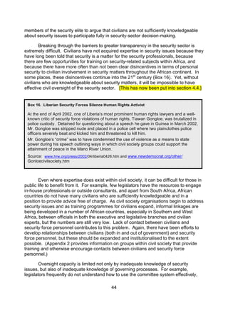members of the security elite to argue that civilians are not sufficiently knowledgeable
about security issues to participate fully in security-sector decision-making.

        Breaking through the barriers to greater transparency in the security sector is
extremely difficult. Civilians have not acquired expertise in security issues because they
have long been told that security is a matter for the security professionals, because
there are few opportunities for training on security-related subjects within Africa, and
because there have more often than not been clear disincentives in terms of personal
security to civilian involvement in security matters throughout the African continent. In
some places, these disincentives continue into the 21st century (Box 16). Yet, without
civilians who are knowledgeable about security matters, it will be impossible to have
effective civil oversight of the security sector. [This has now been put into section 4.4.]


 Box 16. Liberian Security Forces Silence Human Rights Activist

 At the end of April 2002, one of Liberia’s most prominent human rights lawyers and a well-
 known critic of security force violations of human rights, Tiawan Gongloe, was brutalized in
 police custody. Detained for questioning about a speech he gave in Guinea in March 2002,
 Mr. Gongloe was stripped nude and placed in a police cell where two plainclothes police
 officers severely beat and kicked him and threatened to kill him.
 Mr. Gongloe’s “crime” was to have condemned the use of violence as a means to state
 power during his speech outlining ways in which civil society groups could support the
 attainment of peace in the Mano River Union.
 Source: www.hrw.org/press/2002/04/liberia0426.htm and www.newdemocrat.org/other/
 Gonloecivilsociety.htm



        Even where expertise does exist within civil society, it can be difficult for those in
public life to benefit from it. For example, few legislators have the resources to engage
in-house professionals or outside consultants, and apart from South Africa, African
countries do not have many civilians who are sufficiently knowledgeable and in a
position to provide advice free of charge. As civil society organisations begin to address
security issues and as training programmes for civilians expand, informal linkages are
being developed in a number of African countries, especially in Southern and West
Africa, between officials in both the executive and legislative branches and civilian
experts, but the numbers are still very low. Lack of contact between civilians and
security force personnel contributes to this problem. Again, there have been efforts to
develop relationships between civilians (both in and out of government) and security
force personnel, but these should be expanded and institutionalised to the extent
possible. (Appendix 2 provides information on groups within civil society that provide
training and otherwise encourage contacts between civilians and security force
personnel.)

        Oversight capacity is limited not only by inadequate knowledge of security
issues, but also of inadequate knowledge of governing processes. For example,
legislators frequently do not understand how to use the committee system effectively,

                                              44
 