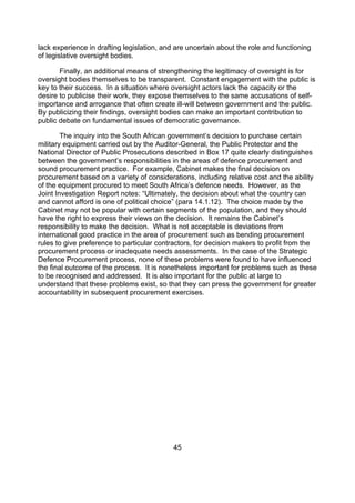 lack experience in drafting legislation, and are uncertain about the role and functioning
of legislative oversight bodies.

       Finally, an additional means of strengthening the legitimacy of oversight is for
oversight bodies themselves to be transparent. Constant engagement with the public is
key to their success. In a situation where oversight actors lack the capacity or the
desire to publicise their work, they expose themselves to the same accusations of self-
importance and arrogance that often create ill-will between government and the public.
By publicizing their findings, oversight bodies can make an important contribution to
public debate on fundamental issues of democratic governance.

        The inquiry into the South African government’s decision to purchase certain
military equipment carried out by the Auditor-General, the Public Protector and the
National Director of Public Prosecutions described in Box 17 quite clearly distinguishes
between the government’s responsibilities in the areas of defence procurement and
sound procurement practice. For example, Cabinet makes the final decision on
procurement based on a variety of considerations, including relative cost and the ability
of the equipment procured to meet South Africa’s defence needs. However, as the
Joint Investigation Report notes: “Ultimately, the decision about what the country can
and cannot afford is one of political choice” (para 14.1.12). The choice made by the
Cabinet may not be popular with certain segments of the population, and they should
have the right to express their views on the decision. It remains the Cabinet’s
responsibility to make the decision. What is not acceptable is deviations from
international good practice in the area of procurement such as bending procurement
rules to give preference to particular contractors, for decision makers to profit from the
procurement process or inadequate needs assessments. In the case of the Strategic
Defence Procurement process, none of these problems were found to have influenced
the final outcome of the process. It is nonetheless important for problems such as these
to be recognised and addressed. It is also important for the public at large to
understand that these problems exist, so that they can press the government for greater
accountability in subsequent procurement exercises.




                                            45
 