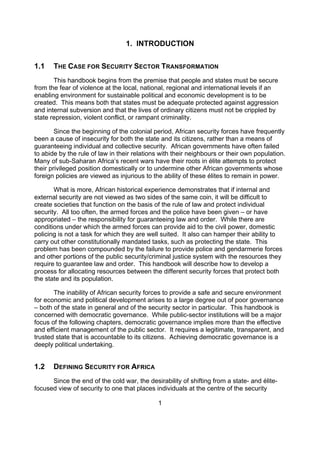 1. INTRODUCTION


1.1    THE CASE FOR SECURITY SECTOR TRANSFORMATION
       This handbook begins from the premise that people and states must be secure
from the fear of violence at the local, national, regional and international levels if an
enabling environment for sustainable political and economic development is to be
created. This means both that states must be adequate protected against aggression
and internal subversion and that the lives of ordinary citizens must not be crippled by
state repression, violent conflict, or rampant criminality.

        Since the beginning of the colonial period, African security forces have frequently
been a cause of insecurity for both the state and its citizens, rather than a means of
guaranteeing individual and collective security. African governments have often failed
to abide by the rule of law in their relations with their neighbours or their own population.
Many of sub-Saharan Africa’s recent wars have their roots in élite attempts to protect
their privileged position domestically or to undermine other African governments whose
foreign policies are viewed as injurious to the ability of these élites to remain in power.

       What is more, African historical experience demonstrates that if internal and
external security are not viewed as two sides of the same coin, it will be difficult to
create societies that function on the basis of the rule of law and protect individual
security. All too often, the armed forces and the police have been given – or have
appropriated – the responsibility for guaranteeing law and order. While there are
conditions under which the armed forces can provide aid to the civil power, domestic
policing is not a task for which they are well suited. It also can hamper their ability to
carry out other constitutionally mandated tasks, such as protecting the state. This
problem has been compounded by the failure to provide police and gendarmerie forces
and other portions of the public security/criminal justice system with the resources they
require to guarantee law and order. This handbook will describe how to develop a
process for allocating resources between the different security forces that protect both
the state and its population.

       The inability of African security forces to provide a safe and secure environment
for economic and political development arises to a large degree out of poor governance
– both of the state in general and of the security sector in particular. This handbook is
concerned with democratic governance. While public-sector institutions will be a major
focus of the following chapters, democratic governance implies more than the effective
and efficient management of the public sector. It requires a legitimate, transparent, and
trusted state that is accountable to its citizens. Achieving democratic governance is a
deeply political undertaking.


1.2    DEFINING SECURITY FOR AFRICA
      Since the end of the cold war, the desirability of shifting from a state- and élite-
focused view of security to one that places individuals at the centre of the security

                                             1
 