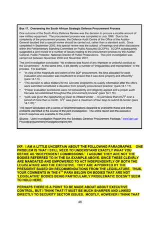 Box 17. Overseeing the South African Strategic Defence Procurement Process
 One outcome of the South Africa Defence Review was the decision to procure a sizable amount of
 new military equipment. The procurement process was completed in July 1999. Due to the
 complexity of the procurement process, the Defence Audit Centre of the Office of the Auditor-
 General decided that a special review should be carried out, rather than a standard audit. Once
 completed in September 2000, this special review was the subject of hearings and other discussions
 within the Parliamentary Standing Committee on Public Accounts (SCOPA). SCOPA subsequently
 suggested a joint review of a number of issues relating to the procurement process by the Auditor-
 General, Public Protector, National Director of Public Prosecutions. This joint investigation was
 carried out between November 2000 and November 2001.
 The joint investigation concluded: “No evidence was found of any improper or unlawful conduct by
 the Government.” At the same time, it did identify a number of “irregularities and improprieties” in the
 process. For example:
 • “In view of the magnitude and extent of the SDP procurement, the time allocated for each
     evaluation and execution was insufficient to ensure that it was done properly and efficiently”
     (para 14.1.5).
 • “The decision to allow bidders for the Corvette programme to supply information after the offers
     were submitted constituted a deviation from properly procurement practice” (para 14.1.11).
 • “Proper evaluation procedures were not consistently and diligently applied and a proper audit
     trail was not established throughout the procurement process” (para 14.1.16).
                                                                                          2 2
 • “ADS was given the opportunity to lower its inflated tender … to just below that of C I over a
                                      2 2
     period of more than a month. C I was given a maximum of four days to submit its tender (para
     14.1.20).”
 The report concluded with a series of recommendations designed to overcome these and other
 problems identified in the course of the joint investigation. The entire report and the executive
 branch response are available to the public.
 Source: “Joint Investigation Report into the Strategic Defence Procurement Package,” www.gov.za/
 Projects/procurement/invesigationreport.htm.




[KF: I AM A LITTLE UNCERTAIN ABOUT THE FOLLOWING PARAGRAPHS. ONE
PROBLEM IS THAT I STILL NEED TO UNDERSTAND EXACTLY WHAT YOU
DEFINE AS ‘INDEPENDENT COMMISSIONS.’ I ASSUME THEY ARE NOT THE
BODIES REFERRED TO IN THE SA EXAMPLE ABOVE, SINCE THESE CLEARLY
ARE MANDATED AND EMPOWERED TO ACT INDEPENDENTLY OF BOTH THE
LEGISLATURE AND THE EXECUTIVE. THEY ARE APPOINTED BY THE
PRESIDENT BASED ON RECOMMENDATIONS FROM THE LEGISLATURE. THUS,
YOUR COMMENTS IN THE 4TH PARA BELOW ON BODIES THAT ARE NOT
‘LEGISLATIVE’ BODIES BEING PARTICULARLY PROBLEMATIC DOESN’T SEEM
TO HOLD HERE.

PERHAPS THERE IS A POINT TO BE MADE ABOUT ABOUT EXECUTIVE
CONTROL, BUT I THINK THAT IT MUST BE MUCH SHARPER AND LINKED
DIRECTLY TO SECURITY SECTOR ISSUES. MOSTLY, HOWEVER I THINK THAT

                                                    46
 