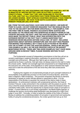THE PROBLEMS YOU ARE DESCRIBING ARE PROBLEMS THAT WILL NOT BE
ELIMINATED BY WRITING BETTER LAWS OR PUTTING CLAUSES IN
CONSTITUTIONS. I THINK THAT THEY ARE PROBLEMS OF POLITICAL
CULTURE, AND THAT ALL COUNTRIES FACE THESE PROBLEMS TO GREATER
OR LESSER DEGREE. MOST AFRICAN COUNTRIES OBVIOUSLY FACE THEM TO
A GREATER DEGREE. WE HAVE TO BE QUITE CLEAR ABOUT WHERE THE
PRIMARY PROBLEM LIES, IN MY VIEW.

[NB: FROM THE EXPLANATIONS I HAVE NOW GIVEN ABOVE, I AM SURE MY
POINT IS CLEAR. I DO NOT HOWEVER DISAGREE THAT WE SHOULD RELATE
THIS TO THE SECURITY SECTOR MORE SPECIFICALLY. FOR EXAMPLE, FOR
THE FIRST TIME IN YEARS, NIGERIA’S ACCOUNTS WERE AUDITED AND
RELEASED TO THE PRESS AND THIS GENERATED SO MUCH FURORE IN THE
COUNTRY BECAUSE THE GOVT. SAID THE AUDITOR GENERAL OUGHT NOT TO
HAVE MADE THE REPORT PUBLIC. WHAT WAS INTERESTING WITH THE
EXTENSIVE REPORT IS THE FACT THAT IT ASKED QUESTIONS THAT
NIGERIANS NEVER BELIEVED ANYONE COULD ASK OF GOVT– INCLUDING
QUESTIONS ABOUT DEFENCE EXPENDITURE AND THE GOVT WAS PRAISED
FOR MAKING THIS POSSIBLE, BUT IT WAS ALSO ATTACKED IN THE MEDIA
FOR THE ATTEMPT TO GAG THE AUDITOR-GENERAL. SHOULD WE INCLUDE
THIS EXAMPLE AS WELL AS THE DUE PROCESS CHECK IN THE BUDGET
MONITORING OFFICE. THESE ARE TWO GOOD EXAMPLES THAT I HAVE SEEN
AROUND HERE IN RECENT TIMES. PLEASE REWORK SECTION TO SUIT
PURPOSE]

       The fundamental concept of independent commissions is that they will act as
society's watchdogs in seeking information, justification for government actions,
oversight and enforcement. Although their right to get an answer is not often
questioned by those in authority, that right does not always extend to the right to make
the answer public. Neither are oversight agencies empowered to act independently of
the executive arm of the state, of the legislature or other sectoral interests that might
exist and to seek the enforcement of the law since they often lack prosecutorial
authority.

         Typifying this negation of a fundamental principle of such oversight institutions of
accountability is the elaborate provision on the Code of Conduct Bureau, which has
been in Nigeria’s 1999 constitution. This provision empowers the Bureau to demand
declaration of assets by public officials elected or appointed to office. It is the
responsibility of the Bureau to ascertain the veracity of the claims made in these
declarations. An enforcement institution with prosecutorial authority, the Code of
Conduct Tribunal, is also entrenched in the constitution with the powers to punish. The
irony is that the assets declared cannot be made public unless the declarant chose to
voluntarily make public, hence the opportunity to expose known cases of corruption is
limited. A recent attempt by a civil society organisation, the Media Rights Agenda, to
challenge the secrecy surrounding asset declaration was dismissed by a High Court
judge in June 2001. Ironically, in order to tackle the inability of the Code of Conduct
Bureau to address the unrelenting problem of corruption in government and seeing the
futility of using the constitutional provisions, the civilian government set up an Anti

                                             47
 