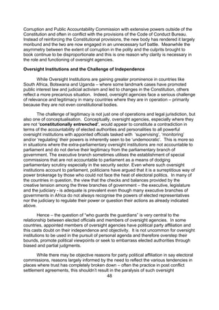 Corruption and Public Accountability Commission with extensive powers outside of the
Constitution and often in conflict with the provisions of the Code of Conduct Bureau.
Instead of reinforcing the Constitutional provisions, the new body has rendered it largely
moribund and the two are now engaged in an unnecessary turf battle. Meanwhile the
asymmetry between the extent of corruption in the polity and the culprits brought to
book continue to be disproportionate and this is one reason why clarity is necessary in
the role and functioning of oversight agencies.

Oversight Institutions and the Challenge of Independence

        While Oversight Institutions are gaining greater prominence in countries like
South Africa, Botswana and Uganda – where some landmark cases have promoted
public interest law and judicial activism and led to changes in the Constitution, others
reflect a more precarious situation. Indeed, oversight agencies face a serious challenge
of relevance and legitimacy in many countries where they are in operation – primarily
because they are not even constitutional bodies.

        The challenge of legitimacy is not just one of operations and legal jurisdiction, but
also one of conceptualisation. Conceptually, oversight agencies, especially where they
are not ‘constitutionally entrenched’, would appear to constitute a contradiction in
terms of the accountability of elected authorities and personalities to all powerful
oversight institutions with appointed officials tasked with ‘supervising’, ‘monitoring’
and/or ‘regulating’ their powers is inherently seen to be ‘undemocratic’. This is more so
in situations where the extra-parliamentary oversight institutions are not accountable to
parliament and do not derive their legitimacy from the parliamentary branch of
government. The executive branch sometimes utilises the establishment of special
commissions that are not accountable to parliament as a means of dodging
parliamentary scrutiny especially in the security sector. Even where such oversight
institutions account to parliament, politicians have argued that it is a surreptitious way of
power brokerage by those who could not face the heat of electoral politics. In many of
the countries in question, the view that the checks and balances provided by the
creative tension among the three branches of government – the executive, legislature
and the judiciary - is adequate is prevalent even though many executive branches of
governments in Africa do not always recognise the powers of elected representatives
nor the judiciary to regulate their power or question their actions as already indicated
above.

        Hence – the question of “who guards the guardians” is very central to the
relationship between elected officials and members of oversight agencies. In some
countries, appointed members of oversight agencies have political party affiliation and
this casts doubt on their independence and objectivity. It is not uncommon for oversight
institutions to be used in the pursuit of personal agenda and therefore overstep their
bounds, promote political viewpoints or seek to embarrass elected authorities through
biased and partial judgments.

       While there may be objective reasons for party political affiliation in say electoral
commissions, reasons largely informed by the need to reflect the various tendencies in
places where trust has completely broken down – often the practice in post conflict
settlement agreements, this shouldn’t result in the paralysis of such oversight
                                           48
 