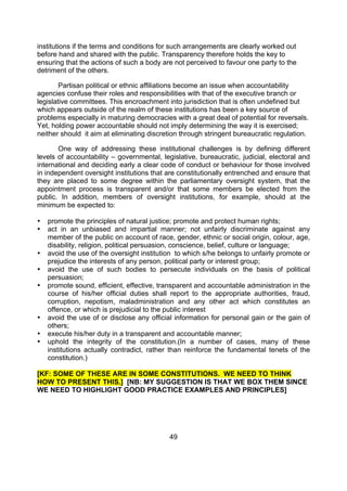 institutions if the terms and conditions for such arrangements are clearly worked out
before hand and shared with the public. Transparency therefore holds the key to
ensuring that the actions of such a body are not perceived to favour one party to the
detriment of the others.

        Partisan political or ethnic affiliations become an issue when accountability
agencies confuse their roles and responsibilities with that of the executive branch or
legislative committees. This encroachment into jurisdiction that is often undefined but
which appears outside of the realm of these institutions has been a key source of
problems especially in maturing democracies with a great deal of potential for reversals.
Yet, holding power accountable should not imply determining the way it is exercised;
neither should it aim at eliminating discretion through stringent bureaucratic regulation.

       One way of addressing these institutional challenges is by defining different
levels of accountability – governmental, legislative, bureaucratic, judicial, electoral and
international and deciding early a clear code of conduct or behaviour for those involved
in independent oversight institutions that are constitutionally entrenched and ensure that
they are placed to some degree within the parliamentary oversight system, that the
appointment process is transparent and/or that some members be elected from the
public. In addition, members of oversight institutions, for example, should at the
minimum be expected to:

•   promote the principles of natural justice; promote and protect human rights;
•   act in an unbiased and impartial manner; not unfairly discriminate against any
    member of the public on account of race, gender, ethnic or social origin, colour, age,
    disability, religion, political persuasion, conscience, belief, culture or language;
•   avoid the use of the oversight institution to which s/he belongs to unfairly promote or
    prejudice the interests of any person, political party or interest group;
•   avoid the use of such bodies to persecute individuals on the basis of political
    persuasion;
•   promote sound, efficient, effective, transparent and accountable administration in the
    course of his/her official duties shall report to the appropriate authorities, fraud,
    corruption, nepotism, maladministration and any other act which constitutes an
    offence, or which is prejudicial to the public interest
•   avoid the use of or disclose any official information for personal gain or the gain of
    others;
•   execute his/her duty in a transparent and accountable manner;
•   uphold the integrity of the constitution.(In a number of cases, many of these
    institutions actually contradict, rather than reinforce the fundamental tenets of the
    constitution.)

[KF: SOME OF THESE ARE IN SOME CONSTITUTIONS. WE NEED TO THINK
HOW TO PRESENT THIS.] [NB: MY SUGGESTION IS THAT WE BOX THEM SINCE
WE NEED TO HIGHLIGHT GOOD PRACTICE EXAMPLES AND PRINCIPLES]




                                            49
 