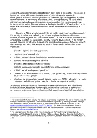 equation has gained increasing acceptance in many parts of the world. The concept of
human security – which combines elements of national security, economic
development, and basic human rights with the objective of protecting people from the
fear of violence – is particularly relevant in Africa. While protecting the state and its
citizens from external aggression remains a consideration, the most serious threats
facing countries on the African continent at the beginning of the 21st century tend to be
those that either derive from internal causes or are transnational and collective in
nature.1

       Security in Africa would undeniably be served by placing people at the centre for
the security equation and by finding non-violent solutions to disputes at the sub-
national, national, regional and international levels.2 A safe and secure environment is
a necessary condition for sustainable, poverty-reducing development. In the African
context, it is most constructive to speak of a peacebuilding approach to human security.
Such an approach imply that a country’s security forces would have as their main
objectives:

   protection against external aggression;
   maintenance of law and order;
   ability to counter internal threats to the constitutional order;
   ability to participate in regional defense;
   protection of borders and national waters;
   ability to use security forces to promote foreign policy objectives;
   ability to participate in peace operations;
   creation of an environment conducive to poverty-reducing, environmentally sound
    development strategies; and
   attention to regional/subregional issues such as AIDS, allocation of water
    resources, and citizenship that have the potential to undermine stability.

All of these activities should be carried out in a manner consistent with international
humanitarian law, respect for human rights, international standards of democratic
governance, and support for non-violent conflict resolution and societal reconciliation.



1
  For an approach to human security that focuses on protecting people from the fear of violence, see, for
example, Human Security Network. “Report of a conference organized by the Programme for Strategic
and International Studies, Graduate Institute of International Studies, Geneva, March 8-9, 2001,”
www.humansecuritynetwork.org/report_may2001_3-e.asp. For an approach that comes closer to
equating human security with human development, see the website of the Commission on Human
Security, www.humansecurity-chs.org.
2
  For a comparison of the state-centric view of security and the “new thinking” on security in the
developing world that began to emerge in the late 1980s, see Gavin Cawthra, Securing South Africa’s
Democracy: Defence, Development and Security in Transition, London: Macmillan Press Ltd., 1997, pp.
7-26.


                                                    2
 