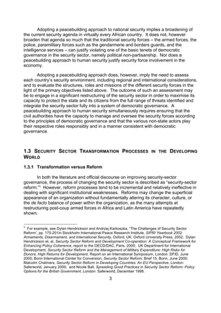 Adopting a peacebuilding approach to national security implies a broadening of
the current security agenda in virtually every African country. It does not, however
broaden that agenda so much that the traditional security forces – the armed forces, the
police, paramilitary forces such as the gendarmerie and borders guards, and the
intelligence services – can justify violating one of the basic tenets of democratic
governance in the security sector, namely political non-partisanship. Nor does a
peacebuilding approach to human security justify security force involvement in the
economy.

        Adopting a peacebuilding approach does, however, imply the need to assess
each country’s security environment, including regional and international considerations,
and to evaluate the structures, roles and missions of the different security forces in the
light of the primary objectives listed above. The outcome of such an assessment may
be to engage in a significant restructuring of the security sector in order to maximise its
capacity to protect the state and its citizens from the full range of threats identified and
integrate the security sector fully into a system of democratic governance. A
peacebuilding approach to human security simultaneously requires ensuring that the
civil authorities have the capacity to manage and oversee the security forces according
to the principles of democratic governance and that the various non-state actors play
their respective roles responsibly and in a manner consistent with democratic
governance.



1.3 SECURITY SECTOR TRANSFORMATION PROCESSES                              IN THE     DEVELOPING
WORLD
1.3.1 Transformation versus Reform

       In both the literature and official discourse on improving security-sector
governance, the process of changing the security sector is described as “security-sector
reform.”3 However, reform processes tend to be incremental and relatively ineffective in
dealing with significant institutional weaknesses. Reforms may change the superficial
appearance of an organization without fundamentally altering its character, culture, or
the de facto balance of power within the organization, as the many attempts at
restructuring post-coup armed forces in Africa and Latin America have repeatedly
shown.

3
  For example, see Dylan Hendrickson and Andrzej Karkoszka, “The Challenges of Security Sector
Reform’, pp. 175-201in Stockholm International Peace Research Institute, SIPRI Yearbook 2002:
Armaments, Disarmament, and International Security, Oxford, UK: Oxford University Press, 2002; Dylan
Hendrickson et. al, Security Sector Reform and Development Co-operation: A Conceptual Framework for
Enhancing Policy Coherence, report to the OECD/DAC, Paris, 2000; UK Department for International
Development, Security Sector Reform and the Management of Military Expenditure: High Risks for
Donors, High Returns for Development, Report on an International Symposium, London: DFID, June
2000; Bonn International Center for Conversion, Security Sector Reform, Brief 15, Bonn, June 2000;
Malcolm Chalmers, Security Sector Reform in Developing Countries: An EU Perspective, London:
Saferworld, January 2000; and Nicole Ball, Spreading Good Practices in Security Sector Reform: Policy
Options for the British Government, London: Saferworld, December 1998.

                                                  3
 