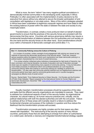 What is more, the term “reform” has many negative political connotations in
democratically-inclined communities in the developing world, especially in Africa.
Politically it is often associated with the implementation of policy decisions by the
executive from above without any attempt to secure the broader participation of and
consultation with legislative or non-state actors. Many of the reform strategies adopted
in Africa have been undertaken to legitimize unpopular regimes and have failed to alter
the existing balance of power within the state or between the state and society to any
meaningful extent.

      Transformation, in contrast, entails a more profound intent on behalf of elected
governments to ensure that the practices of the security forces are consistent with the
democracies that they serve. Countries with serious governance deficits may require a
fundamental transformation of relations between the civil authorities and civil society on
the one hand and the security forces on the other hand. Such transformations should
occur within a framework of democratic oversight and control (Box 1-1).



 Box 1-1. Community Policing versus the Culture of Policing
     In a number of countries, civilian oversight of and engagement with policing are viewed as two
 methods of improving the democratic governance of the security sector. There are, however,
 serious questions about the degree to which such mechanisms can foster democratic policing in a
 political system characterised by a low level of overall democracy.
      “It is unclear whether militarized police institutions characterized by high levels of hierarchy, top-
 down command, strict internal discipline, low levels of education and use of discretion amongst
 street cops are capable of implementing many aspects of community policing. It may be that police
 must initiate processes of institutional reform and professionalization as a pre-requisite to
 community policing rather than looking to community policing as a strategy to achieve this
 transformation. It is also clear that community policing methods such as neighborhood watches and
 community patrols have been used by communist governments and in counter-insurgency
 campaigns as effective tools of social control.”

 Source: Rachel Neild, “From National Security to Citizen Security: Civil Society and the Evolution
 of Public Order Debates,” Report prepared by the International Centre for Human Rights and
 Democratic Development, December 1999, www.ichrdd.ca/english/commdoc/publications/demDev/
 CitizensSecurity.html



        Equally important, transformation processes should be supportive of the roles
and tasks that the different security organizations are mandated to execute. They need
to address four institutional aspects of each of the security bodies: its organizational
character, its cultural make-up, its human resource practices and, critically, and its
political relationships with both the elected authorities and with the civil power. Failure
to address all four of these areas will invariably result in a failure to address the
fundamental character and purpose of the institution in question and thus reduce the
likelihood that the transformation process will succeed.

       Transformation processes are highly complex and for that reason are often
viewed with trepidation. The restructuring of the security sectors of many African
countries, particularly those that are attempting to emerge from either an authoritarian
or a violent past, demands a visionary and integrated transformational strategy capable
                                             4
 