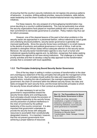 of ensuring that the country’s security institutions do not regress into previous patterns
of behaviour. In practice, shifting political priorities, resource limitations, skills deficits,
weak leadership and the sheer novelty of the transformational terrain may bedevil such
initiatives.

        For these reasons, the very prospect of a thoroughgoing transformation may
prove daunting to a country’s political leadership. This may be particularly true where
the security organizations have played an important political role in recent years and
their commitment to democratic governance is uncertain. Policy makers may thus opt
for reform processes.

        However, one of the clearest lessons of the past is that when problems in the
security sector are approached in a piecemeal fashion, without reference to broad goals
and underlying structural problems, security-sector governance is generally not
improved significantly. Since the security forces have contributed in no small measure
to the decline of economic and political governance in much of Africa, it will not be
possible to strengthen African states without adequate attention to the security sector.
Moreover, the security-sector transformation agenda is very much a human and
institutional capacity-building agenda and, by definition, recognizes that states seeking
to implement the agenda do not have strong institutions. The challenge is to identify
priority activities and then to develop a step-by-step approach to the transformation
process that is consistent with local capabilities.



1.3.2 The Principles Underlying Sound Security Sector Governance

        One of the key steps in setting in motion a process of transformation is the clear
and unambiguous statement of the key principles that will guide the management of the
security forces. Such principles should outline the roles and responsibilities of the
political actors, including the role of parliament; the oversight responsibilities of the
government; the chain of command within the different security forces; the roles and
tasks envisaged for each security force; and the broad democratic principles to which
the security forces should adhere in their conduct as professionals.

        It is also necessary to set out the
government’s responsibilities toward the
security forces clearly and unambiguously.              Box 1-2. The Preconditions for Sound
                                                        Security Sector Governance in Africa
Such principles should include the provision of
clear political leadership to the security forces;      “Without rule of law, democratic
and the prevention of political interference in         constitutions, a system of checks and
                                                        balances in government, or viable and
the chain of command by the political                   functioning institutions, sound security
leadership of the country concerned. It is also         sector governance is impossible.”
important that government undertakes to
provide the security forces with adequate               Source: Participants in the CDD-ISS-CIP
resources to accomplish their constitutionally          Workshop on Security Sector
                                                        Transformation, Dakar, Senegal, October
designated missions. It is important, however,          18-19, 2001.
that this not prevent governments from
achieving a proper balance of resources
                                                5
 