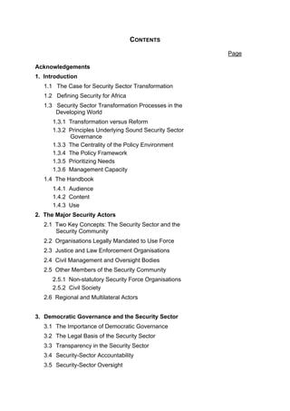 CONTENTS

                                                          Page

Acknowledgements
1. Introduction
   1.1 The Case for Security Sector Transformation
   1.2 Defining Security for Africa
   1.3 Security Sector Transformation Processes in the
       Developing World
      1.3.1 Transformation versus Reform
      1.3.2 Principles Underlying Sound Security Sector
            Governance
      1.3.3 The Centrality of the Policy Environment
      1.3.4 The Policy Framework
      1.3.5 Prioritizing Needs
      1.3.6 Management Capacity
   1.4 The Handbook
      1.4.1 Audience
      1.4.2 Content
      1.4.3 Use
2. The Major Security Actors
   2.1 Two Key Concepts: The Security Sector and the
       Security Community
   2.2 Organisations Legally Mandated to Use Force
   2.3 Justice and Law Enforcement Organisations
   2.4 Civil Management and Oversight Bodies
   2.5 Other Members of the Security Community
      2.5.1 Non-statutory Security Force Organisations
      2.5.2 Civil Society
   2.6 Regional and Multilateral Actors


3. Democratic Governance and the Security Sector
   3.1 The Importance of Democratic Governance
   3.2 The Legal Basis of the Security Sector
   3.3 Transparency in the Security Sector
   3.4 Security-Sector Accountability
   3.5 Security-Sector Oversight
 