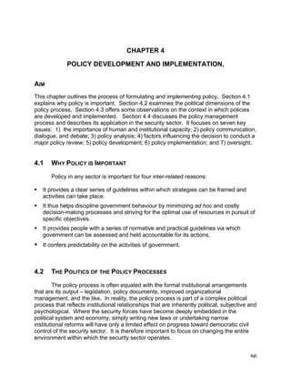 CHAPTER 4

             POLICY DEVELOPMENT AND IMPLEMENTATION,

AIM
This chapter outlines the process of formulating and implementing policy. Section 4.1
explains why policy is important. Section 4.2 examines the political dimensions of the
policy process. Section 4.3 offers some observations on the context in which policies
are developed and implemented. Section 4.4 discusses the policy management
process and describes its application in the security sector. It focuses on seven key
issues: 1) the importance of human and institutional capacity; 2) policy communication,
dialogue, and debate; 3) policy analysis; 4) factors influencing the decision to conduct a
major policy review; 5) policy development; 6) policy implementation; and 7) oversight.


4.1    WHY POLICY IS IMPORTANT
       Policy in any sector is important for four inter-related reasons:

   It provides a clear series of guidelines within which strategies can be framed and
    activities can take place.
   It thus helps discipline government behaviour by minimizing ad hoc and costly
    decision-making processes and striving for the optimal use of resources in pursuit of
    specific objectives.
   It provides people with a series of normative and practical guidelines via which
    government can be assessed and held accountable for its actions.
 It confers predictability on the activities of government.



4.2    THE POLITICS OF THE POLICY PROCESSES

        The policy process is often equated with the formal institutional arrangements
that are its output – legislation, policy documents, improved organizational
management, and the like. In reality, the policy process is part of a complex political
process that reflects institutional relationships that are inherently political, subjective and
psychological. Where the security forces have become deeply embedded in the
political system and economy, simply writing new laws or undertaking narrow
institutional reforms will have only a limited effect on progress toward democratic civil
control of the security sector. It is therefore important to focus on changing the entire
environment within which the security sector operates.


                                                                                            56
 