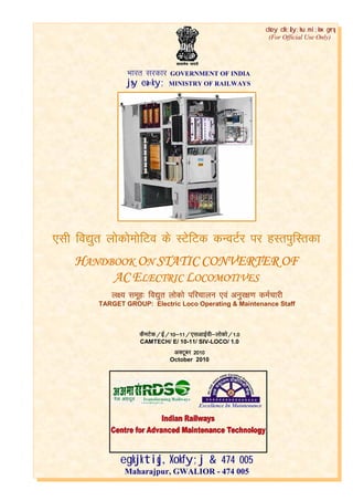 CAMTECH/E/10-11/SIV-Loco/1.0
Handbook on Static Converter of AC Electric Locomotives October 2010
1
Hkkjr ljdkj GOVERNMENT OF INDIA
jsy ea=ky; MINISTRY OF RAILWAYS
egkjktiqj, Xokfy;j & 474 005
Maharajpur, GWALIOR - 474 005
dSeVsd@bZ@10&11@,lvk
dSeVsd@bZ@10&11@,lvk
dSeVsd@bZ@10&11@,lvk
dSeVsd@bZ@10&11@,lvkb
b
b
bZZZZo
o
o
oh&yksdks@1
h&yksdks@1
h&yksdks@1
h&yksdks@1----0
0
0
0
CAMTECH/ E/ 10-11/ SIV-LOCO/ 1.0
vDVwcj 2010
vDVwcj 2010
vDVwcj 2010
vDVwcj 2010
October 2010
dsoy dk;Zky;hu mi;ksx gsrq
(For Official Use Only)
,lh
,lh
,lh
,lh fo|qr yksdkseksfVo ds LVsfVd dU
fo|qr yksdkseksfVo ds LVsfVd dU
fo|qr yksdkseksfVo ds LVsfVd dU
fo|qr yksdkseksfVo ds LVsfVd dUoVZj ij gLriqfLrdk
oVZj ij gLriqfLrdk
oVZj ij gLriqfLrdk
oVZj ij gLriqfLrdk
H
H
H
HANDBOOK
ANDBOOK
ANDBOOK
ANDBOOK O
O
O
ON
N
N
N STATIC
STATIC
STATIC
STATIC CONVERTER
CONVERTER
CONVERTER
CONVERTER OF
OF
OF
OF
AC
AC
AC
AC E
E
E
ELECTRIC
LECTRIC
LECTRIC
LECTRIC L
L
L
LOCOMOTIVES
OCOMOTIVES
OCOMOTIVES
OCOMOTIVES
y{; lewg% fo|qr yksdks ifjpkyu ,oa vuqj{k.k deZpkjh
y{; lewg% fo|qr yksdks ifjpkyu ,oa vuqj{k.k deZpkjh
y{; lewg% fo|qr yksdks ifjpkyu ,oa vuqj{k.k deZpkjh
y{; lewg% fo|qr yksdks ifjpkyu ,oa vuqj{k.k deZpkjh
TARGET GROUP: Electric Loco Operating & Maintenance Staff
 