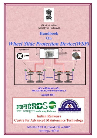 Speed Sensor WSP-Valve
Pneumatic
Electric
WSP-Electronic
Vehicle-BusUBatt.
Speed SensorSpeed SensorSpeed SensorSpeed Sensor WSP-Valve
Pneumatic
WSP-ValveWSP-Valve
Pneumatic
ElectricElectric
WSP-Electronic
Vehicle-BusUBatt.
WSP-Electronic
Vehicle-BusUBatt.
(Govt. of India)
(Ministry of Railways)
Handbook
On
Wheel Slide Protection Device(WSP)
(For official use only)
IRCAMTECH/2011/Mech/WSP/1.0
August 2011
MAHARAJPUR, GWALIOR -474005
egkjktiqj, Xokfy;j
 