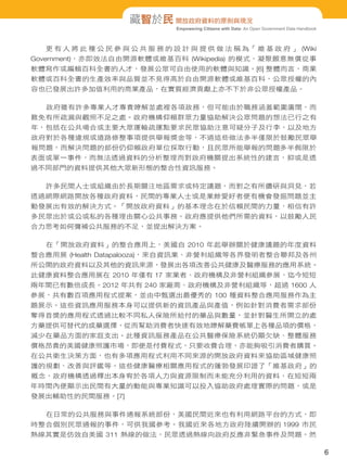 Empowering Citizens with Data: An Open Government Data Handbook
藏智於民 開放政府資料的原則與現況
更 有 人 將 此 種 公 民 參 與 公 共 服 務 的 設 計 與 提 供 做 法 稱 為「 維 基 政 府 」 (Wiki
Government)，亦即效法自由開源軟體或維基百科 (Wikipedia) 的模式，凝聚願意無償從事
軟體寫作或編輯百科全書的人才，發展公眾可自由使用的軟體與知識。[6] 整體而言，商業
軟體或百科全書的生產效率與品質並不見得高於自由開源軟體或維基百科，公眾授權的內
容也已發展出許多加值利用的商業產品，在實質經濟貢獻上亦不下於非公眾授權產品。
政府雖有許多專業人才專責瞭解並處裡各項政務，但可能由於職務涵蓋範圍廣闊，而
難免有所疏漏與觀照不足之處。政府機構仰賴群眾力量協助解決公眾問題的想法已行之有
年，包括在公共場合或主要大眾運輸疏運點要求民眾協助注意可疑分子及行李，以及地方
政府對於各種違規或道路修整事項提供舉報獎金等，不過這些做法多半僅限於鼓勵民眾舉
報問題，而解決問題的部份仍仰賴政府單位採取行動，且民眾所能舉報的問題多半侷限於
表面或單一事件，而無法透過資料的分析整理而對政府機關提出系統性的建言，抑或是透
過不同部門的資料提供其他大眾新形態的整合性資訊服務。
許多民間人士或組織由於長期關注地區需求或特定議題，而對之有所鑽研與洞見，若
透過網際網路開放各種政府資料，民間的專業人士或是業餘愛好者便有機會發掘問題並主
動發展出有效的解決方式。「開放政府資料」的基本理念在於信賴民間的力量，相信有許
多民眾出於或公或私的各種理由關心公共事務。政府應提供他們所需的資料，以鼓勵人民
合力思考如何彌補公共服務的不足，並提出解決方案。
在「開放政府資料」的整合應用上，美國自 2010 年起舉辦關於健康議題的年度資料
整合應用展 (Health Datapalooza)，來自資訊業、非營利組織等各界發明者整合聯邦及各州
所公開的政府資料以及其他的資訊來源，發展出各項改善公共健康及醫療服務的應用系統。
此健康資料整合應用展在 2010 年僅有 17 家業者、政府機構及非營利組織參展，迄今短短
兩年間已有數倍成長。2012 年共有 240 家廠商、政府機構及非營利組織等，超過 1600 人
參展，共有數百項應用程式提案，並由中甄選出最優秀的 100 種資料整合應用服務作為主
題展示。這些資訊應用服務本身可以提供新的資訊產品與產值，例如針對消費者需求部份
奪得首獎的應用程式透過比較不同私人保險所給付的藥品與數量，並針對醫生所開立的處
方藥提供可替代的成藥選擇，從而幫助消費者快速有效地瞭解藥費帳單上各種品項的價格，
減少在藥品方面的家庭支出。此種資訊服務產品在公共醫療保險系統仍顯欠缺、整體服務
價格昂貴的美國健康照護市場，即便是付費程式，只要收費合理，亦能夠吸引消費者購買。
在公共衛生決策方面，也有多項應用程式利用不同來源的開放政府資料來協助區域健康照
護的規劃、改善與評鑑等。這些健康醫療相關應用程式的蓬勃發展印證了「維基政府」的
概念，政府機構透過釋出本身宥於各項人力與資源限制而未能充分利用的資料，在短短兩
年時間內便顯示出民間有大量的動能與專業知識可以投入協助政府處理實際的問題，或是
發展出輔助性的民間服務。[7]
在日常的公共服務與事件通報系統部份，美國民間近來也有利用網路平台的方式，即
時整合個別民眾通報的事件，可供我國參考。我國近來各地方政府陸續開辦的 1999 市民
熱線其實是仿效自美國 311 熱線的做法，民眾透過熱線向政府反應非緊急事件及問題。然
6
 