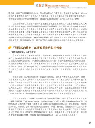 Empowering Citizens with Data: An Open Government Data Handbook
藏智於民 開放政府資料的原則與現況
圖之後，展現了社區蓬勃的生命力，而地圖繪製的工作更成為社區組織工作的媒介，Kibera
居民之後更透過其他的行動通訊，包含簡訊等，發展出了當地居民新聞即時交流的系統、
當地社區發展的故事等多媒體內容，讓居民可以更加認識、認同自己的社區。[11]
在某些台灣原住民部落，鑒於一般地圖僅提供道路地理資訊，缺乏當地的歷史人文內
容，也曾有和 Kibera 計畫的精神近似的參與式地圖繪製工作。例如原住民族的生態智慧可
能藉由傳說或禁忌的形式傳承，以避免人類足跡踏入生態敏感地帶，這些資訊往往被認為
是迷信而不受尊重，而學界或環境保護當局又可能沒有對當地環境深入研究，因此這些知
識便無法被反應在任何地圖或地理標記上，一方面有害部落內部的教育傳承，另一方面未
來的研究者也可能因此喪失了寶貴的研究材料。部落透過參與式部落地圖的繪製，在行政、
道路交通等一般地理資訊之外，賦予自己的生活環境日常生活與文化傳承上的多重意義。
「開放政府資料」的實務原則與技術考量
1.「開放政府資料」的實務原則
「開放政府資料」不僅是理念上「為何需要」 (why) 的政策議題，也有實務上「如何
進行」 (how) 的技術面向。中央政府雖然可以只就開放政府資料作政策理念上的宣示，交
由各級政府部門自行作為。不過如果沒有原則性的指引，各部門機關開放政府資料的作法，
未必能夠確實達到資料公開、方便使用的目的。目前最常見的作法，是建立中央以及各級
政府的入口網站 ( 如 data.gov 等），收錄或是指向到目前已釋出的政府資料，方便各界取
用。這些入口網站，同時也兼作政策宣示的管道，或搭配一些競賽活動，推展政府資料的
使用。
在推展初期，以入口網站為單一的資源收錄網站，提供各界查詢各級政府部門、機關、
公營事業等「已釋出」的資料，是開放政府資料的第一步。不過以資料使用者的角度，未
釋出但「應釋出」的政府資料還有哪些，釋出資料的品質、資料釋出頻率、以及有無使用
上的限制等問題，可能還更為重要。另外，公開政府資料未必僅能透過單一的入口網站，
在入口網站之外，同時由各資料生產單位直接公開給各界使用，也是體認網際網路非集中
式的資料生產與使用的精神。各級政府與部門公開資料的方式，如何能與開放政府資料的
上位政策理念切合，這就需要思考並擬定原則性的方針，作為實務上的指引。
以下八項原則整理自 2007 年美國一場「開放政府資料」研討會的與會者意見。這場
由美國民間組織 Public.Resource.Org 的 Carl Malamud 以及媒體公司 O'Reilly Media 的 Tim
O'Reilly 所召集的兩天會議，匯集了 30 名關注這項議題的民間人士，會後並提出《開放政
府資料的八項原則》[12]。這些原則可說是呈現了來自「使用者」方面的需求，以公民身份
要求政府在開放資料時必須做到的事項。這八點原則的提出，早於美國「行政管理和預算
局」於 2009 年 12 月發布的《開放政府指令》[13]，達兩年之久。在美國和台灣，資料同
是不受法律保護的客體，也皆有《政府資訊公開法》，這八項原則或可為借鏡。
10
 