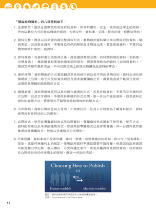 「開放政府資料」的八項原則如下：
1. 全面開放：應該全面開放所有政府的資料，除非有隱私、安全、或其他法律上的限制。
所有以數位方式紀錄或轉錄的資訊，包括文件、資料庫、文稿、影音紀錄，都應該開放。
2. 資料完整：應該以其來源的最完整資料形式、最精細的資料單位來公開政府的資料。舉
例來說，若是影音資料，不要降低它們的解析度才釋放出來，若是普查資料，不要只公
開加總統計後的二級資料。
3. 即時發布：在資料產生或取得之後，應該儘速整理公開。具時間特質的資料（如氣象、
交通資訊），應該隨資料更新的頻率即時發布。需要整理統合的資料（如地理資料），
應該定時發布最新成品。不可以用技術上的理由持續拖延資料的釋出。
4. 便民使用：資料釋出的方式要能顧及眾多的使用者以及不同的使用目的。資料必須在網
際網路上公開；除了用全球資訊網的介面來瀏覽讀取之外，還要能直接下載另行使用，
並提供無障礙的網路取用方式。
5. 機器處理：資料要組織成可以為自動化處裡的形式。若是表格資料，不要用文字檔的形
式公開；若是文字資料，不要用影像檔的形式公開。要一併公布後設資料、以及資料正
規化的處理方法。需要提供下載整批原始資料的自動方式。
6. 不作限制：資料公開給任何人使用，不需要註冊。任何人可以匿名下載資料使用，資料
使用沒有任何目的上的限制。
7. 公開格式：使用非專屬資料格式來公開資料。專屬資料格式限制了使用者、使用方式、
資料的散布以及未來的使用方式。即使某些專屬格式已是非常普遍，同一份資料依然要
整理成非專屬格式，然後以多重格式方式釋出。
8. 不需授權：資料本身不受著作權、專利、商標、或商業機密的限制。除法令上另有隱私、
安全、或是特殊權利上的規定，使用政府資料不應該還要申請授權。但是因為政府資訊
可能混雜公眾紀錄、個人隱私、可受保護之著作、或是非屬資料性質的資訊，政府資訊
在公開時若有任何使用上的限制，應該一併說明清楚。
圖說：發布的資料需同時可被常人檢視與機器處理。
出處： http://www.w3.org/TR/gov-data/
11
 