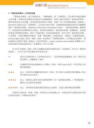 Empowering Citizens with Data: An Open Government Data Handbook
藏智於民 開放政府資料的原則與現況
2.「開放政府資料」的技術考量
「開放政府資料」的八項原則中，「機器處理」與「公開格式」可以看作是資訊層面
上的考量；若資料採公開格式紀錄且可由機器處理，使用上將非常便利。資料如何開放，
還有其他技術上的考量。全球資訊網的發明人提姆 · 柏納 - 李十年前開始倡議「語意網」
(Semantic Web) 以及「互連資料」 (Linked Data) 技術，強調網路資源應呈現為可由機器取
用的「資源描述架構」 (Resource Description Framework; RDF)。「資源描述架構」概要如
下：每項資源皆有獨特的永久網址，資源的性質應以「資源描述架構」語彙描述，且資源
與資源之間應相互連結。資料（或資料集）若視為網路資源，就可以用「資源描述架構」
方式開放，方便由機器取用處理。這種「開放資料」的資訊技術，也稱為「互連開放資料」
(Linking Open Data; LOD)。提姆 · 柏納 - 李提倡以「互連開放資料」方式釋出政府資料，認
為這種方式兼具「開放、模組化、以及可延展性」(open, modular, and scalable) 的優點 [14]。
目前的確許多網路資源是以「互連資料」的方式公開。
在 2010 年提姆 · 柏納 - 李為了鼓勵政府資料的擁有者以「互連資料」的方式「開放政
府資料」，訂出了如下的五顆星評等系統 [15]：
★　　　　　放在全球資訊網上（任何格式皆可），且採用開放授權條款（如「創用 CC
姓名標示」授權條款）釋出
★★　　　　以機器可取用的結構資料方式釋出（例如，使用 excel 格式，而不是放上表
單的影像檔）
★★★　　　如上，但使用非專屬的資料格式（例如：用 CSV [ 以逗號分隔的數值 ] 格式
而不使用 excel 格式）
★★★★　　如上，但再加上使用 W3C 的開放標準（如「資源描述架構」）來指稱資料，
讓眾人可以指向你的資料
★★★★★　如上，但再將你的資料連結到其他人的資料，以建立資料間的相互關係
另值得注意的是，提姆 · 柏納 - 李認為以公眾授權方式，明確表明所公開的資料可被
公眾自由使用，是最基本的要求。
12
 