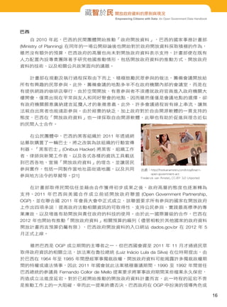 Empowering Citizens with Data: An Open Government Data Handbook
藏智於民 開放政府資料的原則與現況
巴西
自 2010 年起，巴西的民間團體開始推動「政府開放資料」，巴西的國家事務計畫部
(Ministry of Planning) 在同年的一場公開辯論後也開始對於政府開放資料採取積極的作為，
雖然沒有額外的預算，巴西政府的高層也尚未對開放政府資料表示支持，計畫部便在既有
人力配置內設專責團隊著手研究他國推動情形，包括開放政府資料的推動方式、開放政府
資料的技術、以及相關公共政策面向的議題。
計畫部在規劃及執行過程採取由下而上、積極鼓勵民眾參與的做法，籌備會議開放給
所有有興趣的民眾參與。此外，籌備會議的地點多半不在政府機關內部的會議室，而是在
有提供網路的咖啡店舉行，由於空間開放、有意參與者不須遷就政府官員進入政府機關大
樓開會，僅需出現在平常與友人和同好聚會的地點，因而雖然僅僅是會議地點的選擇，卻
有政府機關願意廣納建言延攬人才的象徵意義。此外，許多會議過程皆有線上串流，讓無
法親自出席者也能遠距參與。由於經費的缺乏，加上政府對於自由開源軟體的一貫支持的
態度，巴西在「開放政府資料」也一律採取自由開源軟體，此舉也有助於促進與理念近似
的民間人士合作。
在公民團體中，巴西的黑客組織於 2011 年透過網
站募款購置了一輛巴士，將之改裝為該組織的行動宣傳
利器。「黑客巴士」(Onibus Hacker) 將黑客、組織工作
者、律師與新聞工作者、以及各式各樣的資訊工具載送
到巴西各地，宣揚「開放政府資料」的理念，並讓居民
參與實作，包括一同製作當地社區街道地圖，以及共同
參與地方法令的草擬等。[21]
在計畫部取得民間信任並藉由合作獲得初步成果之後，政府高層的態度也逐漸轉為
支持。2011 年巴西與美國合作成立前述開放政府聯盟 (Open Government Partnership,
OGP)，並在聯合國 2011 年會員大會中正式成立，該聯盟要求所有參與的國家在開放政府
上作出四項承諾：提高政府活動相關資訊的可取得性、支持公民參與、實踐最高標準的專
業廉政，以及增進有助開放與責任政府的科技的使用。由於此一國際層級的合作，巴西在
2012 年也開始有推動「開放政府資料」相關預算的編列（儘管相較於其他國家的政府資料
開放計畫而言預算仍屬有限），巴西政府開放資料的入口網站 dados.gov.br 在 2012 年 5
月正式上線。
雖然巴西是 OGP 成立期間的主導者之一，但巴西國會遲至 2011 年 11 月才通過民眾
取得政府資訊的相關立法，該法案在魯拉總統 (Luiz Inácio Lula da Silva) 在位時期提出，由
於巴西在 1964 年至 1985 年間歷經軍事獨裁政權，開放政府資料可能揭露許多獨裁政權期
間的特權或違法情事，因此 2011 年國會就此法案積極審議期間，1990 至 1992 年間曾任
巴西總統的參議員 Fernando Collor de Mello 提案要求將軍事政府期間某些檔案永久保密，
而造成立法進度延宕。對於已經開始推動的開放政府資料計畫而言，此一時程的延宕不啻
是推動工作上的一大阻礙，幸而此一提案終遭否決。巴西政府在 OGP 中扮演的領導角色或
出處：http://fredvanamstel.com/blog/brazil-
open-government-act
Frederick van Amstel, CC-BY 3.0 Unported
16
 