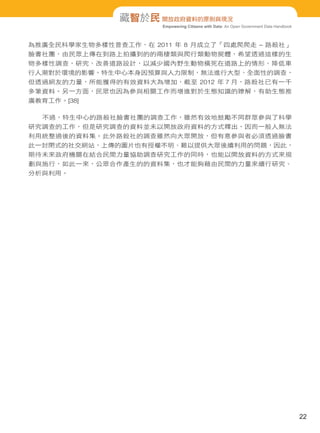 Empowering Citizens with Data: An Open Government Data Handbook
藏智於民 開放政府資料的原則與現況
為推廣全民科學家生物多樣性普查工作，在 2011 年 8 月成立了「四處爬爬走 – 路殺社」
臉書社團，由民眾上傳在到路上拍攝到的的兩棲類與爬行類動物屍體，希望透過這樣的生
物多樣性調查，研究、改善道路設計，以減少國內野生動物橫死在道路上的情形、降低車
行人潮對於環境的影響。特生中心本身因預算與人力限制，無法進行大型、全面性的調查，
但透過網友的力量，所能獲得的有效資料大為增加，截至 2012 年 7 月，路殺社已有一千
多筆資料。另一方面，民眾也因為參與相關工作而增進對於生態知識的瞭解，有助生態推
廣教育工作。[38]
不過，特生中心的路殺社臉書社團的調查工作，雖然有效地鼓勵不同群眾參與了科學
研究調查的工作，但是研究調查的資料並未以開放政府資料的方式釋出，因而一般人無法
利用統整過後的資料集。此外路殺社的調查雖然向大眾開放，但有意參與者必須透過臉書
此一封閉式的社交網站，上傳的圖片也有授權不明、難以提供大眾後續利用的問題，因此，
期待未來政府機關在結合民間力量協助調查研究工作的同時，也能以開放資料的方式來規
劃與施行，如此一來，公眾合作產生的的資料集，也才能夠藉由民間的力量來續行研究、
分析與利用。
22
 