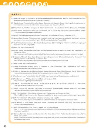參考資料：
[1] Article 19, Access to Information: An Instrumental Right for Empowerment, Jul 2007, http://www.article19.org/
data/ﬁles/pdfs/publications/ati-empowerment-right.pdf
[2] Right2Info.org, Access to Information Laws: Overview and Statutory Goals, http://right2info.org/access-to-
information-laws/access-to-information-laws-overview-and-statutory#_ftnref7
[3] Harlan Yu et at., The New Ambiguity of“Open Government＂, 59 UCLA Law. Review. Discourse . 178 (2012).
[4] White House, Transparency and Open Government, Jan 21, 2009, http://govpulse.us/entries/2009/01/26/E9-
1777/transparency-and-open-government
[5] OECD, The Call for Innovative and open Government, An overview of Country Initiatives, 2011.
[6] Noveck, Beth Simone, Wiki government: how technology can make government better, democracy stronger,
and citizens more powerful, Washington, D.C: Brookings Institution Press, 2009.
[7] Health Data Initiative Forum, The Health Datapalooza, 2012 Highlights, http://www.hdiforum.org/page/
show/537435-2012-highlights
[8] Open 311, http://open311.org/
[9] O'Hara, Kieron, Transparent Government, Not Transparent Citizens: A Report on Privacy and Transparency for
the Cabinet Ofﬁce
http://www.cabinetofﬁce.gov.uk/sites/default/ﬁles/resources/transparency-and-privacy-review-annex-a.pdf
[10] Gurstein, Michael, Open Data: Empowering the Empowered or Effective Data Use for Everyone? First
Monday, Volume 16, Number 2 - 7 February 2011
http://ﬁrstmonday.org/htbin/cgiwrap/bin/ojs/index.php/fm/article/view/3316/2764
[11] Map Kibera, http://mapkibera.org/
[12] Open Government Working Group. "8 Principles of Open Government Data". December 8, 2007. http://
www.opengovdata.org/home/8principles
[13] Ofﬁce of Management and Budge (United States of America), Open Data Directive, Dec 8, 2009, http://
www.whitehouse.gov/sites/default/ﬁles/omb/assets/memoranda_2010/m10-06.pdf
[14] Tim Berners-Lee. "Linked Data". July 27, 2006, http://www.w3.org/DesignIssues/LinkedData.html
[15] Tim Berners-Lee. "Putting Government Data online". June 2009.
http://www.w3.org/DesignIssues/GovData
[16] 蕭景燈， 資料開放發展現況與展望，研考雙月刊第 36 卷第 4 期，頁 22-38，2012 年 8 月，http://bimn.
rdec.gov.tw/lib/lib02/bimn/290/290-02.pdf
[17] Mayo, Ed and Tom Steinberg, The Power of Information: An Independent Review, June 2007, http://www.
opsi.gov.uk/advice/poi/power-of-information-review.pdf.
[18] UK Prime Minister's Ofﬁce, Letter to Government Departments on Opening up Data,
May 31, 2010, http://www.number10.gov.uk/news/letter-to-government-departments-on-opening-up-data/
[19] UN Prime Minister's Ofﬁce, Letter to Cabinet Ministers, July 7, 2011,
http://www.number10.gov.uk/news/letter-to-cabinet-ministers-on-transparency-and-open-data/
[20] UK Ministry of State, Open Data White Paper: Unleashing the Potential, June 2012, http://data.gov.uk/
library/open-data-white-paper
[21] PBS, Transparency or Bust: Riding a Hacker Bus to Change Brazil
May 1, 2012, http://www.pbs.org/newshour/rundown/2012/05/transparency-or-bust-riding-a-hacker-bus-
to-change-brazil.html
[22 ]Remos, Ronaldo, Decrees and Buses: How the Open Government Partnership Translates into Action in
Brazil, Oct 6, 2011,
https://freedom-to-tinker.com/blog/rlemos/decrees-and-buses-how-open-government-partnership-
translates-action-brazil/
23
 