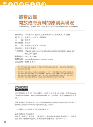 發行單位：中央研究院 資訊科技創新研究中心 台灣創用 CC 計畫
著 作 人：陳舜伶、林珈宏、莊庭瑞
主　　編：陳舜伶
執行編輯：周文茵
審　　閱：張藝鴻、林誠夏、李治安
美術設計：馬克杯企業社
手冊網址：http://creativecommons.tw/downloads/handbook_open_gov_
data_2012.pdf
聯繫電話：02-2787-2387
聯繫信箱：contact@creativecommons.org.tw
出版日期：2013 年 1 月
本手冊內容並無提供法律服務，亦不對於所提供的資訊負保證責任，並免責於使用者因使用
該資訊所產生的損害。
本手冊所介紹的各網站，其網站內容的描述以 2012 年 12 月當時各該網站的內容為依據。各
該網站的內容與所採授權方式，於您閱讀本手冊當時，可能已有變動；在此提醒您使用時以
各該網站當時內容與所採授權方式為準。本手冊所介紹的各網站僅作說明之用，並不表示本
手冊的製作單位或補助機構對任一網站的內容或其授權方式為任何形式的背書。
本 手 冊 採 用 創 用 CC「 姓 名 標 示 – 相 同 方 式 分 享 3.0 台 灣 」 以 及 Creative
Commons License“Attribution-ShareAlike 3.0 Unported＂兩式授權條款同時釋
出。
授權條款的詳細內容請見：http://creativecommons.org/licenses/by-sa/3.0/tw/ 以
及 http://creativecommons.org/licenses/by-sa/3.0/。
「姓名標示」部分請依以下方式標示著作人。
此手冊請依以下方式引用：
陳舜伶、林珈宏、莊庭瑞，《藏智於民 – 開放政府資料的原則與現況》。中央研
究院 資訊科技創新研究中心 台灣創用 CC 計畫發行。2013 年 1 月。
藏智於民
開放政府資料的原則與現況
Empowering Citizens with Data: An Open Government Data Handbook
27
 
