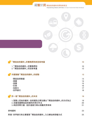 Empowering Citizens with Data: An Open Government Data Handbook
藏智於民 開放政府資料的原則與現況
「開放政府資料」的實務原則與技術考量 10
1.「開放政府資料」的實務原則 10
2.「開放政府資料」的技術考量 12
外國推動「開放政府資料」的經驗 13
．開放政府聯盟 13
．美國 14
．英國 15
．巴西 16
．加拿大 17
．世界銀行 18
許一個「開放政府資料」的未來 19
1.落實人民知的權利、政府資訊公開法應以「開放政府資料」的方式為之 19
2. 改善我國開放政府資料的現行作法 20
3. 肯認民間力量、設計適當方案以鼓勵民眾參與 21
參考資料 23
附錄：世界銀行與主要國家「開放政府資料」入口網站與授權方式 25
 