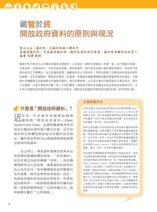 藏智於民
開放政府資料的原則與現況
聖人之治，藏於民，不藏於府庫～韓非子
善藏者藏於民，不善藏者藏於府。藏於民者民欣而君富，藏於府者國怨而民貧～
魏書 列傳 甄琛
藏富於民乃是自古以來傳承的國家治理原則，人民富足，國家才會富強。所謂「富」並不僅限於財富，
而是資源，在資訊時代，自然也包括知識、資訊與資料。現代政府坐擁大量的資訊與資料，若政府不能
善加利用又不願釋出，也只是增加管理、儲藏資料的人力與成本，同時也剝奪了民間有效利用這些資料
的機會。近來各國興起「開放政府資料」的風潮，改變過去國家僅被動回應民間資訊需求的做法，主動
釋出各機關單位因業務需求所蒐集的資料，強化民間參與，以公民社會的力量促進民主責任政治、提升
公共服務，正是在資訊時代藏「智」於民的體現。開放政府資料在我國尚未有全面性的政策和作法，本
手冊介紹開放政府資料的原則與國內外的現況，期能促成我國對於開放政府資料的進一步思考與行動。
什麼是「開放政府資料」？
近年 來， 許 多 國 家 與 國 際 組 織 積
極 推 動「 開 放 政 府 資 料 」(Open
Government Data)，由國家機構將其所持
有的大量政府資料進行數位化後，以不受
限於特定軟體的開放格式存置於固定網
址，讓所有民眾都可以透過網際網路搜尋
並取得所需資料。
在法律上，單純資料蒐集的成果未必
是智慧財產權保護的對象。「政府資料」
也並非真正為政府機構「所有」。政府機
構預算來自人民稅賦、蒐集資料的成本亦
為人民所支付，政府機構僅是依其職責代
全民蒐集、保存並管理各項資訊。因此，
為使政府資料有效的被民眾使用，在開放
政府資料時，一般都會依據資料的權利狀
態，採取相當開放的「公眾授權方式」或
明確標示屬於「公眾領域」。
公眾授權方式
公眾授權方式是指採用如類似自由開源軟體 (free /
open source software) 或創用 CC (Creative Commons) 等
授權方式等，由作者或權利擁有者利用著作權法所賦
予的權利，給予一般大眾廣泛的授權，允許使用者自
由地重製、散布或、改作其著作等。
採取公眾授權方式的前提是該內容受著作權或其他智
慧財產權保護，如果是屬於不受智慧財產權保護的對
象，包括法律明確定義不受保護的法令與國家公文書
等，以及不是「創作」而也不受智慧財產權保護的資
料，如統計行政資料蒐集而建置之資料庫等，皆屬於
公眾領域 (public domain)，任何人在取得後都可自由
重製、散布、改作，不受著作權的限制。
有些國家考量建置資料庫需要投入相當的成本，因而
立法保障資料庫財產權。針對這些有財產權的資料庫，
亦有相對應的公眾授權方式，如「開放資料庫授權」
(Open Database License)，所賦予使用者的權利近似於
「創用 CC 姓名標示 - 以相同方式分享」的授權方式。
各國對「開放政府資料」採取的授權方式不一定相同，
我國若採行開放政府資料，可考慮選擇既有的公眾授
權方式，或另擬符合我國需求的公眾授權方式，重要
的是一旦決定採行特定授權方式後，各政府機關原則
上皆應以同一授權方式釋出政府資料，以避免各種政
府資料間出現授權方式衝突的問題，妨礙資料的整合
應用。
1
 