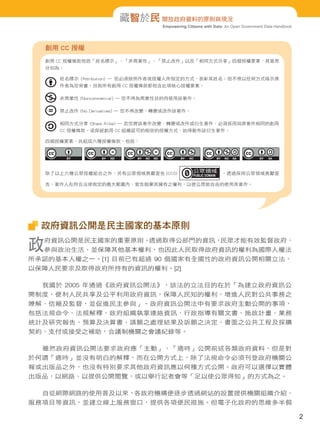 Empowering Citizens with Data: An Open Government Data Handbook
藏智於民 開放政府資料的原則與現況
政府資訊公開是民主國家的基本原則
政府資訊公開是民主國家的重要原則。透過取得公部門的資訊，民眾才能有效監督政府、
參與政治生活、並保障其他基本權利，也因此人民取得政府資訊的權利為國際人權法
所承認的基本人權之一。[1] 目前已有超過 90 個國家有全國性的政府資訊公開相關立法，
以保障人民要求及取得政府所持有的資訊的權利。[2]
我國於 2005 年通過《政府資訊公開法》，該法的立法目的在於「為建立政府資訊公
開制度，便利人民共享及公平利用政府資訊，保障人民知的權利，增進人民對公共事務之
瞭解、信賴及監督，並促進民主參與」。政府資訊公開法中有要求政府主動公開的事項，
包括法規命令、法規解釋、政府組織執掌連絡資訊、行政指導有關文書、施政計畫、業務
統計及研究報告、預算及決算書、請願之處理結果及訴願之決定、書面之公共工程及採購
契約、支付或接受之補助，合議制機關之會議紀錄等。
雖然政府資訊公開法要求政府應「主動」、「適時」公開前述各類政府資料，但是對
於何謂「適時」並沒有明白的解釋，而在公開方式上，除了法規命令必須刊登政府機關公
報或出版品之外，也沒有特別要求其他政府資訊應以何種方式公開。政府可以選擇以實體
出版品，以網路、以提供公開閱覽，或以舉行記者會等「足以使公眾得知」的方式為之。
自從網際網路的使用普及以來，各政府機構便逐步透過網站的設置提供機關組織介紹、
服務項目等資訊，並建立線上服務窗口，提供各項便民措施。但電子化政府的思維多半侷
創用 CC 授權
創用 CC 授權條款包括「姓名標示」、「非商業性」、「禁止改作」以及「相同方式分享」四個授權要素，其意思
分別為：
姓名標示 (Attribution) — 您必須按照作者或授權人所指定的方式，表彰其姓名；但不得以任何方式暗示原
作者為您背書。目前所有創用 CC 授權條款都包含此項核心授權要素。
非商業性 (Noncommercial) — 您不得為商業性目的而使用該著作。
禁止改作 (No Derivatives) — 您不得改變、轉變或改作該著作。
相同方式分享 (Share Alike) — 若您將該著作改變、轉變或改作成衍生著作，必須採用與原著作相同的創用
CC 授權條款，或採經創用 CC 組織認可的相容的授權方式，始得散布該衍生著作。
四個授權要素，共組成六種授權條款，包括：
除了以上六種公眾授權組合之外，另有公眾領域貢獻宣告 (CC0) 。透過採用公眾領域貢獻宣
告，著作人在符合法律規定的最大範圍內，宣告拋棄其擁有之權利，以使公眾能自由的使用其著作。
2
 