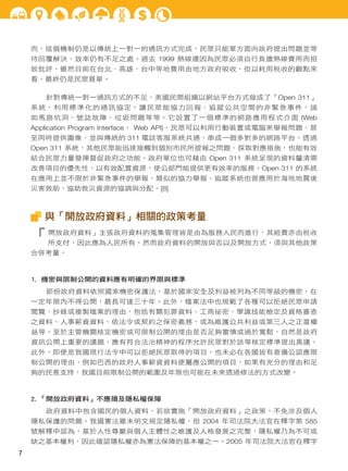 而，這個機制仍是以傳統上一對一的通訊方式完成，民眾只能單方面向政府提出問題並等
待回覆解決，效率仍有不足之處。過去 1999 熱線還因為民眾必須自行負擔熱線費用而招
致批評，雖然目前在台北、高雄、台中等地費用由地方政府吸收，但以耗用稅收的觀點來
看，最終仍是民眾買單。
針對傳統一對一通訊方式的不足，美國民間組織以網站平台方式做成了「Open 311」
系統，利用標準化的通訊協定，讓民眾能協力回報、追蹤公共空間的非緊急事件，諸
如馬路坑洞、號誌故障、垃圾問題等等。它設置了一個標準的網路應用程式介面 (Web
Application Program Interface， Web API)，民眾可以利用行動裝置或電腦來舉報問題、甚
至同時提供圖像，並與傳統的 311 電話客服系統共通，串成一個多對多的網路平台。透過
Open 311 系統，其他民眾能迅速接觸到個別市民所提報之問題、採取對應措施，也能有效
結合民眾力量發揮督促政府之功能。政府單位也可藉由 Open 311 系統呈現的資料釐清需
改善項目的優先性，以有效配置資源，使公部門能提供更有效率的服務。Open 311 的系統
在應用上並不限於非緊急事件的舉報，類似的協力舉報、追蹤系統也曾應用於海地地震後
災害救助，協助救災資源的協調與分配。[8]

與「開放政府資料」相關的政策考量

「

開放政府資料」主張政府資料的蒐集管理皆是由為服務人民而進行，其經費亦由稅收

所支付，因此應為人民所有。然而政府資料的開放與否以及開放方式，須與其他政策

合併考量。

1. 機密與限制公開的資料應有明確的界限與標準
部份政府資料依照國家機密保護法，基於國家安全及利益被列為不同等級的機密，在
一定年限內不得公開，最長可達三十年。此外，檔案法中也規範了各種可以拒絕民眾申請
閱覽、抄錄或複製檔案的理由，包括有關犯罪資料、工商祕密、學識技能檢定及資格審查
之資料、人事薪資資料、依法令或契約之保密義務，或為維護公共利益或第三人之正當權
益等。至於主管機關核定機密或可限制公開的理由是否足夠審慎或過於寬鬆，自然是政府
資訊公開上重要的議題，應有符合法治精神的程序允許民眾對於該等核定標準提出異議。
此外，即便是我國現行法令中可以拒絕民眾取得的項目，也未必在各國皆有普遍公認應限
制公開的理由，例如巴西的政府人事薪資資料便屬應公開的項目，如果有充分的理由和足
夠的民意支持，我國目前限制公開的範圍及年限也可能在未來透過修法的方式改變。

2. 「開放政府資料」不應損及隱私權保障
政府資料中包含國民的個人資料，若欲實施「開放政府資料」之政策，不免涉及個人
隱私保護的問題。我國憲法雖未明文規定隱私權，但 2004 年司法院大法官在釋字第 585
號解釋中認為，基於人性尊嚴與個人主體性之維護及人格發展之完整，隱私權乃為不可或
缺之基本權利，因此確認隱私權亦為憲法保障的基本權之一。2005 年司法院大法官在釋字

7

 