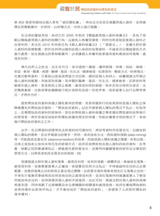 藏智於民 開放政府資料的原則與現況
Empowering Citizens with Data: An Open Government Data Handbook

第 603 號更明確指出個人享有「資訊隱私權」，得自主決定是否揭露其個人資料，並得選
擇在何種範圍內、於何時、以何種方式、向何人進行揭露。
在法律的層級來說，政府已於 2005 年制定《電腦處理個人資料保護法》，是為了規
範以電腦處理個人資料的相關行為，以避免人格權受侵害，同時也希望能促進個人資料之
合理利用；本法在 2010 年時修正為《個人資料保護法》（「個資法」），並擴大對於個
人資料的保障範圍，對於任何得以識別該個人身份的各類資料，不論是否以電腦資訊方式
進行處理，皆在個資法的管制範圍內，必須讓個人有權利能掌握其資料應被如何蒐集、處
理及利用。
舉凡自然人之姓名、出生年月日、身分證統一編號、護照號碼、特徵、指紋、婚姻、
家庭、
教育、
職業、
病歷、
醫療、
基因、
性生活、
健康檢查、
犯罪前科、
聯絡方式、
財務情況、
社會活動等資料，只要能以直接或間接方式回推、識別該個人為何人，皆屬個資法所稱之
個人資料的範圍，而能受到保護。其中關於醫療、基因、性生活、健康檢查、犯罪前科等
敏感性個人資料，更是原則上禁止蒐集、處理或利用的個資，除非另有法律明文規定、法
定職務義務、公務或學術機關進行統計或研究並經一定程序者、或是當事人自行公開等情
況，才例外允許。
面對開放政府資料與個人隱私衝突的問題，英美等國採行的政策原則是個人隱私之保
障應優先於開放政府資料，「開放政府資料」以在不侵害個人隱私的情況下為之。在程序
上，從事開放政府資料的措施時，宜任命熟稔個人資料保護之專家擔任開放資料政策執行
的管理者，俾於各階段皆能針對隱私保護有周全的思慮，而能在權責分明的情況下，有效
進行開放政府資料之工作。
此外，在公開資料前應預先去除資料的可識別性，將該等資料內容匿名化，以避免對
個人隱私的侵害，並合乎個資法的要求。然而，某些技術方法，例如資料探勘 (data mining)
等，可能造成去匿名性 (deanonymisation) 的效果，而造成個人隱私保護之隱憂。針對此點，
法律上或技術上皆尚未有完全的修補方式，政府若欲開放包含個人資料的政府資料，在考
慮、規劃之初即應謹慎為之，將敏感性資料匿名化，並應同時繼續發展與研究合法適宜的
管理方法，以降低或免除去匿名性的風險。[9]
我國個資法對於個人資料蒐集、處理及利用，皆有所規範。總體來說，無論是在蒐集、
處理或利用，皆應尊重當事人之權益，依誠實及信用方法為之，不得逾越特定目的之必要
範圍，並應與蒐集之目的具有正當合理之關聯。此即要求資料蒐集者預先訂立蒐集之目的，
不得先行蒐集而事後再為任何其他目的之處理或利用，並須在蒐集時明確讓當事人了解並
同意該特定目的，始得保障其個人資料不被濫用。由此可知，個資法對於個人資料的保障
相當全面，同時規範了公務機關及非公務機關的相關資料處理措施。政府在實施開放資料
政策時應於此框架中為之，才不會收效於「開放政府資料」，卻侵害了人民對於隱私的
基本權利。

8

 