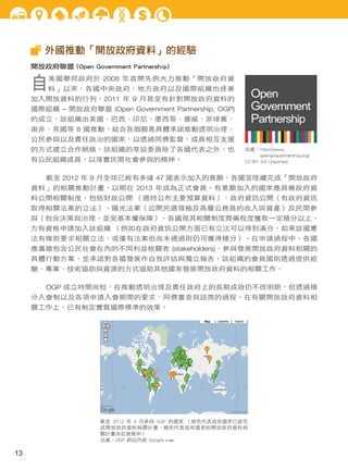 外國推動「開放政府資料」的經驗
開放政府聯盟 (Open Government Partnership)

自

美國聯邦政府於 2008 年首開先例大力推動「開放政府資

料」以來，各國中央政府、地方政府以及國際組織也逐漸

Open
Government
Partnership

加入開放資料的行列，2011 年 9 月甚至有針對開放政府資料的
國際組織 – 開放政府聯盟 (Open Government Partnership, OGP)
的成立，該組織由美國、巴西、印尼、墨西哥、挪威、菲律賓、
南非、英國等 8 國推動，結合各個願意具體承諾推動透明治理、
公民參與以及責任政治的國家，以透過同儕監督、成員相互支援
的方式建立合作網絡。該組織的常設委員除了各國代表之外，也
有公民組織成員，以落實民間社會參與的精神。

出處：http://www.
opengovpartnership.org/
CC-BY 3.0 Unported

截至 2012 年 9 月全球已經有多達 47 國表示加入的意願，各國並陸續完成「開放政府
資料」的相關推動計畫，以期在 2013 年成為正式會員。有意願加入的國家應具備政府資
料公開相關制度，包括財政公開 （適時公布主要預算資料）、政府資訊公開（有政府資訊
取得相關法案的立法）、陽光法案（公開民選領袖及高層公務員的收入與資產）及民間參
與（包含決策與治理，並受基本權保障），各國視其相關制度齊備程度獲取一定積分以上，
方有資格申請加入該組織 （例如在政府資訊公開方面已有立法可以得到滿分，如果該國憲
法有條款要求相關立法、或僅有法案但尚未通過則仍可獲得積分）。在申請過程中，各國
應廣邀包含公民社會在內的不同利益攸關者 (stakeholders)，參與發展開放政府資料相關的
具體行動方案，並承諾對各國發展作自我評估與獨立報告，該組織的會員國則透過提供經
驗、專業、技術協助與資源的方式協助其他國家發展開放政府資料的相關工作。
OGP 成立時間尚短，在推動透明治理及責任政府上的長期成效仍不很明朗，但透過積
分入會制以及各項申請入會期間的要求、同儕審查與諮商的過程，在有關開放政府資料相
關工作上，已有制定實質國際標準的效果。

截至 2012 年 9 月參與 OGP 的國家 （綠色代表這些國家已經完
成開放政府資料相關計畫，橘色代表這些國家的開放政府資料相
關計畫尚在發展中）
出處：OGP 網站內嵌 Google map

13

 