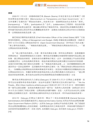 藏智於民 開放政府資料的原則與現況
Empowering Citizens with Data: An Open Government Data Handbook

美國
2009 年 1 月 9 日，美國總統歐巴馬 (Barack Obama) 於就任當天在白宮簽署了《透
明 與 開 放 政 府 備 忘 錄 》 (Memorandum on Transparency and Open Government)， 此 一
文件揭 櫫了全國性的「開放政府資料」的政策方針，強調開放政府必須具有「透明」
(transparency) 、「參與」 (participation) 及「合作」 (collaboration) 三項原則，指出政府應
將決策過程及結果公諸於世，藉由讓公眾更加了解政府作為，使政府得以承擔應有的責任，
同時盡可能地使公眾及所有公民團體能參與其中，並應致力透過與公眾合作的方式發展政
策，以增進施政效能及品質。[4]
歐巴馬指示聯邦政府資訊長 (Chief Information Ofﬁcer of the United States) 會同「行政
管理和預算局」 (Ofﬁce of Management and Budget, OMB) 研議並提出相關政策，OMB 於
同年 12 月 8 日提出《開放政府指令》 (Open Government Directive)，其中包含了四大主軸：
「線上發布政府資訊」、「增進政府資訊品質」、「開創並制度化開放政府的文化」、「建
立開放政府的政策架構」。
在「線上發布政府資訊」方面，要求政府應該主動、即時地公開資訊，並應儘量採
用開放格式、透過網際網路的方式提供；聯邦政府各機關在明確期間內應發布高品質之資
料集、建立開放政府網頁、並報告指令的實際執行情況。此外，政府應建立平台供民眾提
出建議及想法，以有效蒐集民眾意見，使政府資訊開放的品質及優先性皆能有民意基礎，
並基於民意而隨之進行最佳化的調整。在「增進政府資訊品質」上，政府機關應確保公開
資訊符合一定的品質標準，且須擔保其中的資料正確性。為「開創並制度化開放政府的文
化」，各機關必須使開放政府的精神貫徹至所有單位，並且設計相關誘因及獎勵制度以強
化開放政府的文化。有鑒於新興科技使得政府與人民之間的溝通方式更加多元，「建立開
放政府的政策架構」要求政府以政策支持並發展開放政府相關的技術潛力。[13]
聯 邦 政 府 開 放 資 料 的 入 口 網 站 (Data.gov) 於 2009 年 5 月 21 日 開 始 上 線 營 運， 民
眾可以在這裡取得各項政府資料，該站中也提供了應用程式及社群討論平台。「We the
People」網站 (https://petitions.whitehouse.gov/) 則成立於 2011 年 9 月 22 日，提供美國民
眾一個可以提出請願、並與政府溝通交流的一個平台，為取得人民的信賴，該網站於 2012
年 8 月 23 日提供了其程式源碼，公開該網站的運作機制；並且，人民可以自由在其上提案
請願以及連署表示支持，使民意能以最有效率地方式呈現出來，而作為政府施政的參考。
2012 年，Data.gov 於 開 站 三 週 年 時， 釋 出 了 一 項 由 美 國 總 務 署 (General Services
Administration) 與印度國家資訊中心 (National Informatics Centre) 共同合作的自由開源軟體
：
Open Government Platform (OGPL)，此即為 Data.gov 該網站平台的程式源碼；除了透過採
用自由開源軟體增進人民的信賴感，也將開放政府的工具推向世界，其他各國可透過該平
台的採用而促進國際合作，目前 OGPL 由美國的 Data.gov 及印度的 India.gov.in 所採用。
[16]

14

 