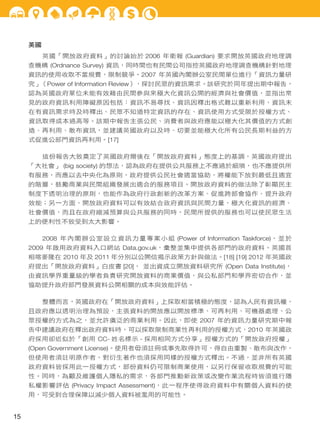 英國
英國「開放政府資料」的討論始於 2006 年衛報 (Guardian) 要求開放英國政府地理調
查機構 (Ordnance Survey) 資訊，同時間也有民間公司指控英國政府地理調查機構針對地理
資訊的使用收取不當規費，限制競爭。2007 年英國內閣辦公室民間單位進行「資訊力量研
究」（Power of Information Review），探討民眾的資訊需求。該研究於同年提出期中報告，
認為英國政府單位未能有效藉由民間參與來極大化資訊公開的經濟與社會價值，並指出常
見的政府資訊利用障礙原因包括：資訊不易尋找、資訊因釋出格式難以重新利用、資訊未
在有資訊需求時及時釋出、民眾不知道特定資訊的存在、資訊使用方式受限於授權方式、
資訊取得成本過高等。該期中報告主張公民、消費者與政府應能以極大化其價值的方式創
造、再利用、散布資訊，並建議英國政府以及時、切要並能極大化所有公民長期利益的方
式促進公部門資訊再利用。[17]
這份報告大致奠定了英國政府爾後在「開放政府資料」態度上的基調，英國政府提出
「大社會」 (big society) 的想法，認為政府在提供公共服務上不應過於細瑣，也不應提供所
有服務，而應以去中央化為原則，政府提供公民社會適當協助，將權能下放到最低且適宜
的階層，鼓勵商業與民間組織發展出適合的服務項目。開放政府資料的做法除了彰顯民主
制度下透明治理的原則，也能作為政府行政創新的改革方案、促進跨部會協作、提升政府
效能；另一方面，開放政府資料可以有效結合政府資訊與民間力量，極大化資訊的經濟、
社會價值，而且在政府縮減預算與公共服務的同時，民間所提供的服務也可以使民眾生活
上的便利性不致受到太大影響。
2008 年內閣辦公室設立資訊力量專案小組 (Power of Information Taskforce)，並於
2009 年啟用政府資料入口網站 Data.gov.uk，彙整並集中提供各部門的政府資料。英國首
相喀麥隆在 2010 年及 2011 年分別以公開信揭示政策方針與做法。[18] [19] 2012 年英國政
府提出「開放政府資料」白皮書 [20]， 並出資成立開放資料研究所 (Open Data Institute)，
由資訊學界重量級的學者負責研究開放資料的商業價值，與公私部門和學界密切合作，並
協助提升政府部門發展資料公開相關的成本與效能評估。
整體而言，英國政府在「開放政府資料」上採取相當積極的態度，認為人民有資訊權，
且政府應以透明治理為預設，主張資料的開放應以開放標準、可再利用、可機器處理、公
眾授權的方式為之，並允許廣泛的商業利用。因此，即使 2007 年的資訊力量研究期中報
告中建議政府在釋出政府資料時，可以採取限制商業性再利用的授權方式，2010 年英國政
府採用卻近似於「創用 CC- 姓名標示 - 採用相同方式分享」授權方式的「開放政府授權」
(Open Government License)。使用者毋須註冊或事先取得許可，得自由重製、散布與改作，
但使用者須註明原作者，對衍生著作也須採用同樣的授權方式釋出。不過，並非所有英國
政府資料皆採用此一授權方式，部份資料仍可限制商業使用，以另行保留收取規費的可能
性。同時，為顧及維護個人隱私的需求，各部門推動新政策或改變作業流程時皆須進行隱
私權影響評估 (Privacy Impact Assessment)，此一程序使得政府資料中有關個人資料的使
用，可受到合理保障以減少個人資料被濫用的可能性。

15

 