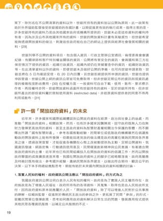 策下，除列名在不公開清單的資料以外，世銀所持有的資料皆以公開為原則。此一政策有
助於外界協助監督接受世銀援助的各國計畫，以期促進更有效的執行成果。值得注意的是，
許多世銀持有的資料乃是由其他國家政府或機構所提供的，世銀未必是這些資料的權利持
有者，因為涉及公布其他國家所有的資料，世銀的開放資料計畫有其敏感性，但世銀希望
能夠透過開放資料的做法，刺激這些政府能在自己的網站上提供與經濟社會發展相關的資
料。[29]
世銀列舉不公開的資料項目，包含個人資訊、行政主管辦公室通訊、倫理委員會會議
紀錄、有關律師和客戶特別權益關係的資訊、公開將有害安全的資訊、會員國和第三方在
保密情況下提供的資訊、組織行政資訊、組織內部仍在草擬審查中的資訊、組織財政資訊
等。在此清單資料以外的資料，即便世銀未及做好公開的準備，也可向世銀申請索取，世
銀並將在 5 日內確認受理，在 20 日內回覆。若世銀拒絕提供所申請的資訊，世銀也提供
申訴管道。世銀公開上網的資訊公眾皆可免費取得，但非世銀定期公布的資訊則視資訊處
理的複雜程度酌收費用。[30] 在授權方面，一般資料可自由下載、使用、散布、要求標示
作者，再授權時亦同。世銀開放資料涵蓋所有世銀持有的資料，至於世銀所持有、但非世
銀所產出的部份資料屬於限制使用資料 (restricted data)，非經原資料提供者的同意不得再
利用或散布。[31]

許一個「開放政府資料」的未來
近年來，許多國家和國際組織體認到公開政府資料在經濟、政治與社會上的益處，而
推動「開放政府資料」相關政策。然而，也有許多國家因襲陳規，固守政府既無人力也無
財力發揮更高效用的資料，甚至主張政府資料為智慧財產權相關法令保護的客體，而不願
釋出所謂「國有智慧財產」。參考各國推動經驗，民間單位或低階政府機構雖然在倡議推
動政府開放資料上能有所發揮，但最能迅速見效的做法還是政府高層在徵詢民間與各界意
見之後，透過政策宣誓，才能促進各機關在心態上改被動提供為主動、定期公開資料。我
國資訊發達、網路密集、行動通訊使用普及，民間極富創新精神與公民意識，有著適合開
放政府資料的土壤，近年來也已有民間組織投入在開放政府資料的倡議工作，然而以開放
政府聯盟的成員擴張速度來看，我國在開放政府資料上的腳步已經略顯落後，政府高層應
及時檢討既有做法、參考國外經驗、廣納民間與各界建言，以做出符合期待、顧及公平的
決策。以下本手冊總結幾點思考，期能有助於未來國內開放政府資料相關的討論。
1. 落實人民知的權利、政府資訊公開法應以「開放政府資料」的方式為之
我國政府資訊公開法明白表示人民有知的權利。政府是為了實踐人民主權而存在，政
府施政是為了增進人民福祉，政府所持有的各項資料，其蒐集、取得也是由人民稅收所支
付，因而政府資料原本就應屬於人民。「開放政府資料」除了可以增進人民對於公共事務
的瞭解、信賴與監督，促進對於傳統民主政治的參與之外，更拓展了民間「參與」的形式，
鼓勵民間單位發揮創意，思考如何應用政府資料解決日常生活的問題，發展應用程式提供
其他民眾各種資訊服務，以補足公共服務的不足。

19

 