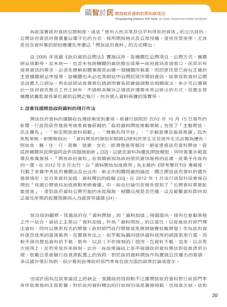 藏智於民 開放政府資料的原則與現況
Empowering Citizens with Data: An Open Government Data Handbook

為能落實政府資訊公開制度，達成「便利人民共享及公平利用政府資訊」的立法目的，
公開政府資訊時應儘量以電子化的方式、採用開放格式及公眾授權，提供民眾使用。尤其
是包含資料集的部份應優先考慮以「開放政府資料」的方式釋出。
自 2005 年我國《政府資訊公開法》實施以來，各機關在公開項目、公開方式、機關
網站規劃等，並未統一，也並未有跨機關的資訊整合或單一政府資訊查詢窗口，民眾若有
搜尋資訊的需求，必須先瞭解相關事務是由哪一個機關所執掌，而即便民眾已經在正確的
主管機關網站中搜尋，該機關也未必在其網站中公開民眾所需的資訊。如果採取資料公開
並設置入口網站，再由該網站負責單位透過照會各部會協調整合相關做法，多少可以彌補
此一政府資訊整合工作上缺失，不過根本解決之道或許還需未來以修法的方式，設置主管
機關統籌監督各單位資訊公開之執行，包含個人資料保護的落實等。
2. 改善我國開放政府資料的現行作法
開放政府資料的議題在台灣逐漸受到重視。根據行政院於 2012 年 10 月 15 日發布的
新聞，行政院研究發展考核委員會研擬的「政府資料開放推動策略」包括了「主動開放，
民生優先」、「制定開放資料規範」、「推動共用平台」、「示範宣導及服務推廣」四大
焦點策略。新聞稿指出，「資料開放的類型初期將以便利民眾生活及提升生活品質為優先，
例如食、醫、住、行、育樂、就業、文化、經濟發展等類別，期望透過政府資料開放，促
成跨機關與民間協同合作與服務創新」[32]。以便民資料為優先開放類型，同時著重示範宣
導及推廣服務，「開放政府資料」在我國被視為政府便民資訊服務的延續，是電子化政府
的一環。在 2012 年 8 月出刊，以「資料開放加值應用」為主題的《研考雙月刊》專輯裡，
刊載了多篇中央政府機關以及台北市、新北市相關局處的論述，關注開放政府資料的國外
發展情形，並分享資料加值、資料釋出的經驗 [33]。在 2012 年 1 月由行政院科技會報召
開的「我國公開資料加值推動策略會議」中，綜合討論引言報告提到了「公開資料需要配
套措施」，提到政府資料公開可能的未知風險，相關法規是否完備，以及維繫資料即時與
正確性所需的經費預算與人力資源等議題 [34]。

就目前的觀察，我國政府在「資料開放」與「資料加值」兩個面向，傾向在推動策略
上作一結合，論述上主要以「資料加值」作為「資料開放」的正當性，以促進政府部門釋
出資料，同時以應用程式的開發（政府部門自行開發或是舉辦競賽鼓勵開發）作為政府資
料便民使用的服務範例。在實務作法上，似乎較為偏向提供資料使用的網路取用介面，而
較不傾向整批資料的下載、散布、以及（不作限制的）使用。在資料下載、混用、以及再
次使用上，反而常見許多限制。此外，在政策論述上並不強調政府資料開放對促進透明治
裡、鼓勵公眾檢驗行政資源配置上的效用。對於政府資料開放作為實踐公民權力的基調，
多以國外情形為例，很少看到台灣政府部門本身在這方面的政策討論或宣示。

也或許因為在政策論述上的缺乏，我國政府目前較不注重開放政府資料對行政部門本
身所能激發的正面影響；對於政府資料釋出的行政指引或是實務規範，也相當欠缺。這和

20

 