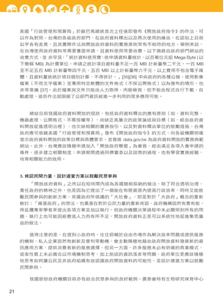 美國「行政管理和預算局」於歐巴馬總統首次上任後即發布《開放政府指令》的作法，可
以作為對照。台灣的各級政府部門，在政府資料釋出以及再次使用的緣由，在認知上目前
似乎各有差異，且其實際作法與開放政府資料的實務原則常有不相符的地方。舉例來說，
在台灣使用政府資料常需要書面申請，且資料使用常要收費。以下摘錄自政府部門網站的
收費方式，並 非罕見：
「統計資料使用費：依申請資料量核計，以百萬位元組 Mega Byte ( 以
下簡稱 MB) 為計價單位，申請之統計項目資料量不足一百 MB 計新臺幣二千元，一百 MB
至不足五百 MB 計新臺幣四千元，五百 MB 以上計新臺幣六千元。以上費用不包含電子媒
體，且資料量依統計項目個別計算，不得併計。」[35][36] 中央政府的各種公報，使用影像
檔案（不用文字檔案）並專用特定軟體的文件格式（不採公開格式）以為發布的情形，也
非常普遍 [37]。由於檔案與文件只能由人力取得、肉眼檢視，但不能由程式自行下載、自
動處理，這些作法就限縮了公部門資訊被進一步利用的眾多應用可能。

總結目前我國政府資料開放的現狀，包括政府資料釋出的應有原則（如，資料完整、
機器處理、公開格式、不需授權等），尚缺乏高層次的政策論述與目標（如，經由政府資
料開放促進透明治裡），也欠缺相關的實務指引，以及對資料釋出單位的鼓勵措施。台灣
政府應可借鏡美國「行政管理和預算局」發布《開放政府指令》的方式，向各級機關明確
宣示政府資料開放的政策目標與具體要求，並發展 data.gov.tw 為政府資料開放的實務典範
網站。此外，台灣應該積極申請加入「開放政府聯盟」為會員，經由滿足各項入會申請的
條件，逐步建立相關制度；申請期間透過同儕審查以及諮商的過程，也有學習實務經驗、
培育相關能力的效用。

3. 肯認民間力量、設計適當方案以鼓勵民眾參與
「開放政府資料」之所以在短時間內成為各國競相採納的做法，除了符合透明治理、
責任政府的精神之外，也是因為它提出了一個能在有限資源內提高行政效率、同時又能鼓
勵民間參與的創新方案。英國政府所倡議的「大社會」，即是對於「大政府」概念的重新
檢討；「維基政府」的想法，也奠基在對於公民力量的重新肯認，政府機構固然有責有能，
得延攬專家學者來提出各項方案並加以執行，但政府機關決策過程中未必關照到所有的問
題、執行上也可能因經費或人力而有所不足，開放政府資料正是可以系統性地促進集思廣
益的做法。
值得注意的是，在提到小政府時，往往仰賴於自由市場作為解決效率問題或提供服務
的機制，私人企業固然有創新及營利等動機，會主動積極地藉由政府開放資料發展新的資
訊應用方案、提供消費者新的服務選擇，但另一方面，許多服務未必有明確的商業模式、
或者性質上未必適合以市場機制思考，加上前述的資訊落差等問題，政府單位更應該積極
地思考如何讓公民及非政府組織有效認識政府開放資料的可能性，並設計適當方案以鼓勵
民間參與。
我國部份政府機關目前亦有結合民眾參與的良好範例。農委會特有生物研究保育中心

21

 