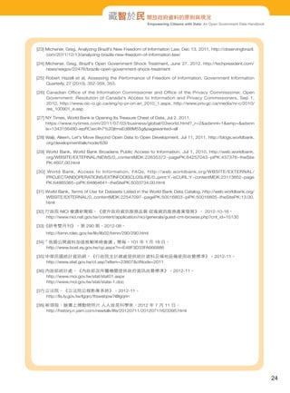藏智於民 開放政府資料的原則與現況
Empowering Citizens with Data: An Open Government Data Handbook

[23] Michener, Greg, Analyzing Brazil's New Freedom of Information Law, Dec 13, 2011, http://observingbrazil.
com/2011/12/13/analyzing-brazils-new-freedom-of-information-law/
[24] Michener, Greg, Brazil's Open Government Shock Treatment, June 27, 2012, http://techpresident.com/
news/wegov/22476/brazils-open-government-shock-treatment
[25] Robert Hazell et al, Assessing the Performance of Freedom of Information, Government Information
Quarterly, 27 (2010), 352-359, 353.
[26] Canadian Office of the Information Commissioner and Office of the Privacy Commissioner, Open
Government: Resolution of Canada's Access to Information and Privacy Commissioners, Sep 1,
2010, http://www.oic-ci.gc.ca/eng/rp-pr-ori-ari_2010_1.aspx, http://www.priv.gc.ca/media/nr-c/2010/
res_100901_e.asp
[27] NY Times, World Bank is Opening Its Treasure Chest of Data, Jul 2, 2011.
https://www.nytimes.com/2011/07/03/business/global/03world.html?_r=2&adxnnl=1&amp=&adxnn
lx=1343156480-wpRCwc4h7%20jtmxEd88M55g&pagewanted=all
[28] Walji, Aleem, Let's Move Beyond Open Data to Open Development, Jul 11, 2011, http://blogs.worldbank.
org/developmenttalk/node/639
[29] World Bank, World Bank Broadens Public Access to Information, Jul 1, 2010, http://web.worldbank.
org/WBSITE/EXTERNAL/NEWS/0,,contentMDK:22635372~pagePK:64257043~piPK:437376~theSite
PK:4607,00.html
[30] World Bank, Access to Information, FAQs, http://web.worldbank.org/WBSITE/EXTERNAL/
PROJECTANDOPERATIONS/EXTINFODISCLOSURE/0,,print:Y~isCURL:Y~contentMDK:23113852~page
PK:64865365~piPK:64864641~theSitePK:5033734,00.html
[31] World Bank, Terms of Use for Datasets Listed in the World Bank Data Catalog, http://web.worldbank.org/
WBSITE/EXTERNAL/0,,contentMDK:22547097~pagePK:50016803~piPK:50016805~theSitePK:13,00.
html
[32] 行政院 NICI 會議新聞稿。《提升政府資訊服務品質 促進資訊服務產業發展》。 2012-10-16。
http://www.nici.nat.gov.tw/content/application/nici/generala/guest-cnt-browse.php?cnt_id=15130
[33]《研考雙月刊》。第 290 期，2012-08。
http://bimn.rdec.gov.tw/lib/lib02/bimn/290/290.html
[34]「我國公開資料加值推動策略會議」簡報。101 年 1 月 18 日。
http://www.bost.ey.gov.tw/cp.aspx?n=E48F3D33FA666886
[35] 中華民國統計資訊網。《行政院主計總處提供統計資料及場地設備使用收費標準》。2012-11。
http://www.stat.gov.tw/ct.asp?xItem=23807&ctNode=2011
[36] 內政部統計處。《內政部及所屬機關提供政府資訊收費標準》。2012-11。
http://www.moi.gov.tw/stat/stat01.aspx
http://www.moi.gov.tw/stat/state-1.doc
[37] 立法院。《立法院公報影像系統》。2012-11。
http://lis.ly.gov.tw/lgqrc/ttswebpw?@lgqrin
[38] 新頭殼，臉書上傳動物照片 人人皆是科學家，2012 年 7 月 11 日。
http://history.n.yam.com/newtalk/life/20120711/20120711623395.html

24

 