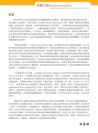 藏智於民 開放政府資料的原則與現況
Empowering Citizens with Data: An Open Government Data Handbook

前言
政府部門和公有企業因為本身在運轉經營上的需要，會持續生產大量的資料與文件。
這些資訊一般稱為「公部門資訊」(Public Sector Information; PSI)。根據「經濟合作與發展
組織」(OECD) 的一項定義，公部門資訊具有以下的特質：「公部門因為其功能而直接產生
（例如氣象資料，經濟統計）、以動態連續方式產生、而且可以直接用於商業應用」。這
些資料包括地理空間資料、人口統計、健康醫療資訊、社會經濟指標、科學研究資料庫等。
許多這些資訊不僅是公共出資的研究產出，對眾多研究者也有很大助益。公部門資訊目前
常以數位的方式呈現，且可以透過網路直接取得，也因為這些資訊的普遍價值，許多國家
持續推廣它的使用。
「開放政府資料」（Open Government Data）是這幾年來很受到重視的議題。除了公
部門資訊在釋出使用的政策與經濟議題之外，因為政府資料的可以公開取得，是否進而達
也是眾人關注的焦點。
在資料整理、
釋出、
連結、
到公民政治參與，
透明化政府治理等效益，
使用上所涉及的技術標準與資料格式，也是重要的議題，資訊技術廠商與服務提供者更是
多方注目。「開放政府資料」除了有助於資訊服務新興活動的發展，這些資料本身也能增
進許多市場本身的透明和效率，有利個人成為社會經濟活動的積極參與者，並促進相關研
究工作的進行。除了在經濟層面上直接與間接的益處之外，公部門資訊的即時與正確發布，
也是公部門行政效率的一種指標；政府資訊可被自由取得和使用，也是政府體制透明負責
的表徵，人民當家作主的例證。
「 台 灣 創 用 CC 計 畫 」 (Creative Commons Taiwan) 在 中 央 研 究 院 資 訊 科 技 創 新 研
究中心之下執行，向來關心著作的公眾授權使用，對於「公眾領域」 (Public Domain) 議
題也多有關注。政府資料的生產源自眾人稅賦所支撐的政府部門（甚或源自公民本身的
活動紀錄），彙集而為眾人自由使用，應被視為「公眾領域」的一環。在 2011 年 12 月
14 日，台灣創用 CC 計畫舉辦「開放政府資料：現況、願景、策略」的座談會 (http://
creativecommons.tw/blog/20111129)，為在民間、政府、學界各自進行相關工作的眾人 ,
提供了一場對話與討論的空間。因為「開放政府資料」的議題日益重要且面相多樣，我們
覺得需要再進一步整理現狀釐清原則，於是決定編寫一本手冊於 2012 年出版，以供各界
參考。
《藏智於民 開放政府資料的原則與現況》
：
這本手冊的編寫， 2012 年暑期開始進行，
從
委由陳舜伶小姐擔任主編，大部份內容由陳舜伶小姐以及林珈宏先生兩位撰寫，我也參與
一部份。李治安教授、林誠夏先生、張藝鴻先生三位詳閱多次版本稿件，提供很多寶貴的
意見。至於手冊的出版時程，因為本人關係多有延誤，多虧台灣創用 CC 計畫經理周文茵
小姐的耐心督促，並打理出版作業的眾多細節與繁複程序。現在已是 2012 年歲末時刻，
在此特別感謝以上諸位的同心協作，讓這本手冊終於可以順利問世。最後，希望這本手冊
對讀者您有一些幫助，也歡迎您不吝給我們批評建議。

莊庭瑞

 