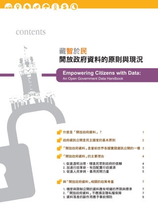 contents
藏智於民
開放政府資料的原則與現況
Empowering Citizens with Data:
An Open Government Data Handbook

什麼是「開放政府資料」？	

1

政府資訊公開是民主國家的基本原則	

2

「開放政府資料」
是當前世界各國實踐資訊公開的一環 3
「開放政府資料」
的主要理由

4

1. 促進透明治理、增進民眾對政府的信賴
2. 加速行政革新、有效配置行政資源
3. 促進人民參與、善用民間力量

4
5
5

與
「開放政府資料」
相關的政策考量

7

1. 機密與限制公開的資料應有明確的界限與標準
2. 「開放政府資料」不應損及隱私權保障
3. 資料落差的副作用應予事前預防

7
7
9

 