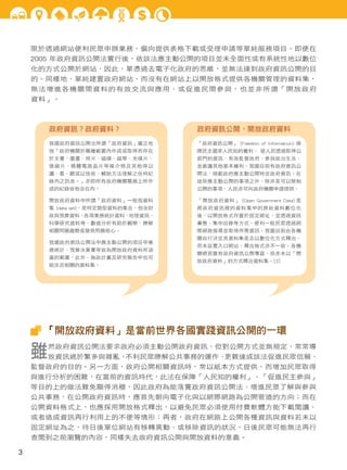 限於透過網站便利民眾申辦業務，偏向提供表格下載或受理申請等單純服務項目。即便在
2005 年政府資訊公開法實行後，依該法應主動公開的項目並未全面性或有系統性地以數位
化的方式公開於網站，因此，單憑過去電子化政府的思維，並無法達到政府資訊公開的目
的。同樣地，單純建置政府網站，而沒有在網站上以開放格式提供各機關管理的資料集，
無法增進各機關間資料的有效交流與應用、或促進民間參與，也並非所謂「開放政府
資料」。

政府資訊？政府資料？

政府資訊公開、開放政府資料

我國政府資訊公開法所謂「政府資訊」廣泛地

「政府資訊公開」 (Freedom of Information) 保

指「政府機關於職權範圍內作成或取得而存在

障民主國家人民知的權利， 使人民透過取得公

於文書、圖畫、照片、磁碟、磁帶、光碟片、

部門的資訊，有效監督政府、參與政治生活、

微縮片、積體電路晶片等媒介物及其他得以

並維護其他基本權利。我國目前有政府資訊公

讀、看、聽或以技術、輔助方法理解之任何紀

開法，規範政府應主動公開特定政府資訊。在

錄內之訊息。」亦即所有政府機關職務上所作

這些應主動公開的事項之外，除非是可以限制

成的紀錄皆包含在內。

公開的事項，人民亦可向政府機關申請提供。

開放政府資料中所謂「政府資料」一般指資料

「開放政府資料」 (Open Government Data) 是

集 (data set)，是特定類型資料的集合，包含財

將政府資訊裡的資料集中的原始資料數位化

政與預算資料、各項業務統計資料、地理資訊、

後，以開放格式存置於固定網址，並透過資訊

科學研究資料等，數值分析有助於觀察、瞭解

彙整、集中目錄等方式，便利一般民眾透過網

相關問題趨勢或發現問題核心。

際網路搜尋並取得所需資訊。我國目前由各機

我國政府資訊公開法中應主動公開的項目中業
務統計、預算決算書等皆為開放政府資料所涵
蓋的範圍，此外、施政計畫及研究報告中也可
能涉及相關的資料集。

關自行決定其資料集是否以數位化方式釋出，
而未設置入口網站，釋出格式亦不一致。各機
關網頁雖有政府資訊公開專區，但亦未以「開
放政府資料」的方式釋出資料集。[3]

「開放政府資料」是當前世界各國實踐資訊公開的一環

雖

然政府資訊公開法要求政府必須主動公開政府資訊，但對公開方式並無規定，常常導

致資訊過於繁多與雜亂，
不利民眾瞭解公共事務的運作、
更難達成該法促進民眾信賴、

監督政府的目的。另一方面，政府公開相關資訊時，常以紙本方式提供，而增加民眾取得
與進行分析的困難，在當前的資訊時代，此法在保障「人民知的權利」、「促進民主參與」
等目的上的做法難免顯得消極，因此政府為能落實政府資訊公開法、增進民眾了解與參與
公共事務，在公開政府資訊時，應首先朝向電子化與以網際網路為公開管道的方向；而在
公開資料格式上，也應採用開放格式釋出，以避免民眾必須使用付費軟體方能下載閱讀、
或者造成資訊再行利用上的不便等情形；再者，政府在網路上公開各種資訊與資料若未以
固定網址為之，待日後單位網站有移轉異動、或移除資訊的狀況，日後民眾可能無法再行
查閱到之前瀏覽的內容，同樣失去政府資訊公開與開放資料的意義。

3

 
