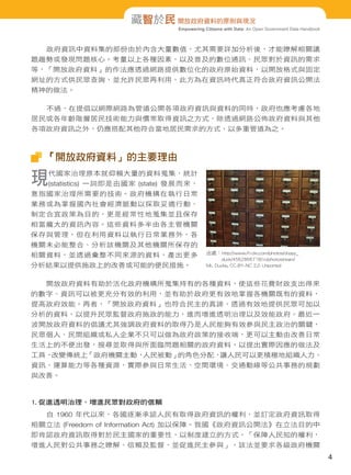 藏智於民 開放政府資料的原則與現況
Empowering Citizens with Data: An Open Government Data Handbook

政府資訊中資料集的部份由於內含大量數值，尤其需要詳加分析後，才能瞭解相關議
題趨勢或發現問題核心。考量以上各種因素，以及普及的數位通訊、民眾對於資訊的需求
等，「開放政府資料」的作法應透過網路提供數位化的政府原始資料，以開放格式與固定
網址的方式供民眾查詢，並允許民眾再利用，此方為在資訊時代真正符合政府資訊公開法
精神的做法。
不過，在提倡以網際網路為管道公開各項政府資訊與資料的同時，政府也應考慮各地
居民或各年齡階層居民技術能力與慣常取得資訊之方式，除透過網路公佈政府資料與其他
各項政府資訊之外，仍應搭配其他符合當地居民需求的方式，以多重管道為之。

「開放政府資料」的主要理由

現

代國家治理原本就仰賴大量的資料蒐集，統計

(statistics) 一詞即是由國家 (state) 發展而來，

意指國家治理所需要的技術。政府機構在執行日常
業務或為掌握國內社會經濟脈動以採取妥適行動、
制定合宜政策為目的，更是經常性地蒐集並且保存
相當龐大的資訊內容。這些資料多半由各主管機關
保存與管理，但在利用資料以執行日常業務外，各
機關未必能整合、分析該機關及其他機關所保存的
相關資料，並透過彙整不同來源的資料，產出更多
分析結果以提供施政上的改善或可能的便民措施。

出處：http://www.flickr.com/photos/dippy_
duck/4562866718/in/photostream/
Mr. Ducke, CC-BY-NC 2.0 Unported

開放政府資料有助於活化政府機構所蒐集持有的各種資料，使這些花費財政支出得來
的數字、資訊可以被更充分有效的利用，並有助於政府更有效地掌握各機關既有的資料，
提高政府效能。再者，「開放政府資料」也符合民主的真諦，透過有效地提供民眾可加以
分析的資料，以提升民眾監督政府施政的能力，進而增進透明治理以及效能政府。最近一
波開放政府資料的倡議尤其強調政府資料的取得乃是人民能夠有效參與民主政治的關鍵，
民眾個人、民間組織或私人企業不只可以做為政府政策的接收端，更可以主動由改善日常
生活上的不便出發，搜尋並取得與所面臨問題相關的政府資料，以提出實際因應的做法及
工具，
改變傳統上
「政府機關主動，
人民被動」
的角色分配，
讓人民可以更積極地組織人力、
資訊、運算能力等各種資源，實際參與日常生活、空間環境、交通動線等公共事務的規劃
與改善。

1. 促進透明治理、增進民眾對政府的信賴
自 1960 年代以來，各國逐漸承認人民有取得政府資訊的權利，並訂定政府資訊取得
相關立法 (Freedom of Information Act) 加以保障。我國《政府資訊公開法》在立法目的中
即肯認政府資訊取得對於民主國家的重要性，以制度建立的方式，「保障人民知的權利，
增進人民對公共事務之瞭解、信賴及監督，並促進民主參與」，該法並要求各級政府機關

4

 
