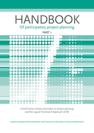 HANDBOOKOf participatory project planning
PART 1
A brief review of basic principles on project planning
and the Logical Framework Approach (LFA)
Guidelines developed by FNV the Netherlands, LO/FTF Denmark, LO-TCO Sweden, LO Norway and SASK Finland
 